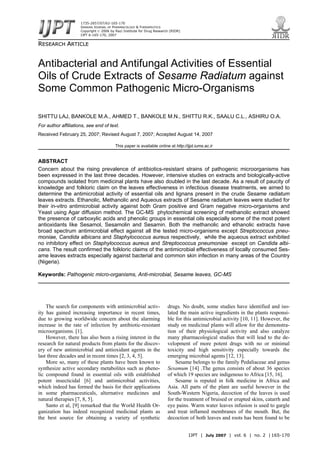 IJPT | July 2007 | vol. 6 | no. 2 | 165-170
RREESSEEAARRCCHH AARRTTIICCLLEE
Antibacterial and Antifungal Activities of Essential
Oils of Crude Extracts of Sesame Radiatum against
Some Common Pathogenic Micro-Organisms
SHITTU LAJ, BANKOLE M.A., AHMED T., BANKOLE M.N., SHITTU R.K., SAALU C.L., ASHIRU O.A.
For author affiliations, see end of text.
Received February 25, 2007; Revised August 7, 2007; Accepted August 14, 2007
This paper is available online at http://ijpt.iums.ac.ir
ABSTRACT
Concern about the rising prevalence of antibiotics-resistant strains of pathogenic microorganisms has
been expressed in the last three decades. However, intensive studies on extracts and biologically-active
compounds isolated from medicinal plants have also doubled in the last decade. As a result of paucity of
knowledge and folkloric claim on the leaves effectiveness in infectious disease treatments, we aimed to
determine the antimicrobial activity of essential oils and lignans present in the crude Sesame radiatum
leaves extracts. Ethanolic, Methanolic and Aqueous extracts of Sesame radiatum leaves were studied for
their in-vitro antimicrobial activity against both Gram positive and Gram negative micro-organisms and
Yeast using Agar diffusion method. The GC-MS phytochemical screening of methanolic extract showed
the presence of carboxylic acids and phenolic groups in essential oils especially some of the most potent
antioxidants like Sesamol, Sesamolin and Sesamin. Both the methanolic and ethanolic extracts have
broad spectrum antimicrobial effect against all the tested micro-organisms except Streptococcus pneu-
moniae, Candida albicans and Staphylococcus aureus respectively, while the aqueous extract exhibited
no inhibitory effect on Staphylococcus aureus and Streptococcus pneumoniae except on Candida albi-
cans. The result confirmed the folkloric claims of the antimicrobial effectiveness of locally consumed Ses-
ame leaves extracts especially against bacterial and common skin infection in many areas of the Country
(Nigeria).
Keywords: Pathogenic micro-organisms, Anti-microbial, Sesame leaves, GC-MS
The search for components with antimicrobial activ-
ity has gained increasing importance in recent times,
due to growing worldwide concern about the alarming
increase in the rate of infection by antibiotic-resistant
microorganisms. [1].
However, there has also been a rising interest in the
research for natural products from plants for the discov-
ery of new antimicrobial and antioxidant agents in the
last three decades and in recent times [2, 3, 4, 5].
More so, many of these plants have been known to
synthesize active secondary metabolites such as pheno-
lic compound found in essential oils with established
potent insecticidal [6] and antimicrobial activities,
which indeed has formed the basis for their applications
in some pharmaceuticals, alternative medicines and
natural therapies [7, 8, 5].
Santo et al, [9] remarked that the World Health Or-
ganization has indeed recognized medicinal plants as
the best source for obtaining a variety of synthetic
drugs. No doubt, some studies have identified and iso-
lated the main active ingredients in the plants responsi-
ble for this antimicrobial activity [10, 11]. However, the
study on medicinal plants will allow for the demonstra-
tion of their physiological activity and also catalyze
many pharmacological studies that will lead to the de-
velopment of more potent drugs with no or minimal
toxicity and high sensitivity especially towards the
emerging microbial agents [12, 13].
Sesame belongs to the family Pedaliaceae and genus
Sesamum [14] .The genus consists of about 36 species
of which 19 species are indigenous to Africa [15, 16].
Sesame is reputed in folk medicine in Africa and
Asia. All parts of the plant are useful however in the
South-Western Nigeria, decoction of the leaves is used
for the treatment of bruised or erupted skins, catarrh and
eye pains. Warm water leaves infusion is used to gargle
and treat inflamed membranes of the mouth. But, the
decoction of both leaves and roots has been found to be
1735-2657/07/62-165-170
IRANIAN JOURNAL OF PHARMACOLOGY & THERAPEUTICS
Copyright © 2006 by Razi Institute for Drug Research (RIDR)
IJPT 6:165-170, 2007
 