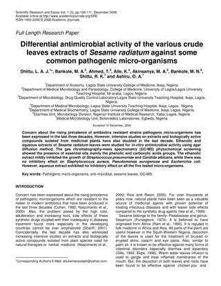 Scientific Research and Essay Vol. 1 (3), pp.108-111, December 2006
Available online at http://www.academicjournals.org/SRE
ISSN 1992-2248 © 2006 Academic Journals
Full Length Research Paper
Differential antimicrobial activity of the various crude
leaves extracts of Sesame radiatum against some
common pathogenic micro-organisms
Shittu, L. A. J.1
*, Bankole, M. A.2
, Ahmed, T.3
, Aile, K.4
, Akinsanya, M. A.5
, Bankole, M. N.6
,
Shittu, R. K.7
and Ashiru, O. A.1
1
Department of Anatomy, Lagos State University College of Medicine, Ikeja, Nigeria.
2
Department of Medical Microbiology and Parasitology, College of Medicine, University of Lagos/Lagos University
Teaching Hospital, Idi-araba, Lagos, Nigeria.
3
Department of Microbiology, Drug Quality Control Laboratory/Lagos State University Teaching Hospital, Ikeja, Lagos,
Nigeria.
4
Department of Medical Microbiology, Lagos State University Teaching Hospital, Ikeja, Lagos, Nigeria.
5
Department of Medical Biochemistry, Lagos State University College of Medicine, Ikeja, Lagos, Nigeria.
6
Diarrhea Unit, Microbiology Division, Nigerian Institute of Medical Research, Yaba, Lagos, Nigeria.
7
Medical Microbiology Unit, Bolomedics Laboratories, Egbeda, Nigeria.
Accepted 12 December, 2006
Concern about the rising prevalence of antibiotics resistant strains pathogenic micro-organisms has
been expressed in the last three decades. However, intensive studies on extracts and biologically active
compounds isolated from medicinal plants have also doubled in the last decade. Ethanolic and
aqueous extracts of Sesame radiatum leaves were studied for in-vitro antimicrobial activity using agar
diffusion method. The gas chromatography-mass spectrometry (GC-MS) phytochemical screening
showed the presence of essential oils mainly the phenolic and carboxylic acids groups. The ethanolic
extract mildly inhibited the growth of Streptococcus pneumoniae and Candida albicans, while there was
no inhibitory effect on Staphylococcus aureus, Pseudomonas aurogenosa and Escherichia coli.
However, aqueous extract exhibited no inhibitory effect on all the five tested micro-organisms.
Key words: Pathogenic micro-organisms, anti-microbial, sesame leaves, GC-MS.
INTRODUCTION
Concern has been expressed about the rising prevalence
of pathogenic microorganisms which are resistant to the
newer or modern antibiotics that have been produced in
the last three decades (Cohen, 1992; Nascimento et al.,
2000). Also, the problem posed by the high cost,
adulteration and increasing toxic side effects of these
synthetic drugs coupled with their inadequacy in diseases
treatment found more especially in the developing
countries cannot be over emphasized (Shariff, 2001).
Coincidentally, the last decade has also witnessed
increasing intensive studies on extracts and biologically
active compounds isolated from plant species used for
natural therapies or herbal medicine (Nascimento et al.,
*Corresponding Author's E-Mail: drlukemanjoseph@yahoo.com.
2000; Rios and Recio, 2005). For over thousands of
years now, natural plants have been seen as a valuable
source of medicinal agents with proven potential of
treating infectious diseases and with lesser side effects
compared to the synthetic drug agents (Iwe et al., 1999).
Sesame belongs to the family- Pedaliaceae and genus-
Sesamum (Purseglove, 1974). It is believed to have
originated from Africa (Ram et al., 1990). It is reputed in
folk medicine in Africa and Asia. All parts of the plant are
useful however in the South-Western Nigeria, decoction
of the leaves is used for the treatment of bruised or
erupted skins, catarrh and eye pains. Also, similar to
palm oil, it is known to be effective against many forms of
intestinal disorders especially diarrhea and dysentery
(Gills, 1992; Ekpa, 1996). Warm water leaves infusion is
used to gargle and treat inflamed membranes of the
mouth. But, the decoction of both leaves and roots have
been found to be effective against chicken pox and
 