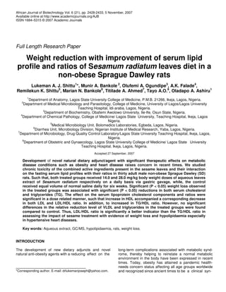 African Journal of Biotechnology Vol. 6 (21), pp. 2428-2433, 5 November, 2007
Available online at http://www.academicjournals.org/AJB
ISSN 1684–5315 © 2007 Academic Journals
Full Length Research Paper
Weight reduction with improvement of serum lipid
profile and ratios of Sesamum radiatum leaves diet in a
non-obese Sprague Dawley rats
Lukeman A. J. Shittu1
*, Munir A. Bankole 2
, Olufemi A. Ogundipe3
, A.K. Falade4
,
Remilekun K. Shittu5
, Marian N. Bankole6
, Titilade A. Ahmed7
, Tayo A.O.8
, Oladapo A. Ashiru1
1
Department of Anatomy, Lagos State University College of Medicine, P.M.B. 21266, Ikeja, Lagos, Nigeria.
2
Department of Medical Microbiology and Parasitology, College of Medicine, University of Lagos/Lagos University
Teaching Hospital, Idi-araba, Lagos, Nigeria.
3
Department of Biochemistry, Obafemi Awolowo University, Ile-Ife, Osun State, Nigeria.
4
Department of Chemical Pathology, College of Medicine/ Lagos State University, Teaching Hospital, Ikeja, Lagos
Nigeria.
5
Medical Microbiology Unit, Bolomedics Laboratories, Egbeda, Lagos, Nigeria.
6
Diarrhea Unit, Microbiology Division, Nigerian Institute of Medical Research, Yaba, Lagos, Nigeria.
7
Department of Microbiology, Drug Quality Control Laboratory/Lagos State University Teaching Hospital, Ikeja, Lagos,
Nigeria.
8
Department of Obstetric and Gynaecology, Lagos State University College of Medicine/ Lagos State University
Teaching Hospital, Ikeja, Lagos, Nigeria.
Accepted 27 September, 2007
Development of novel natural dietary adjunct/agent with significant therapeutic effects on metabolic
disease conditions such as obesity and heart disease raises concern in recent times. We studied
chronic toxicity of the combined active ingredients present in the sesame leaves and their interaction
on the fasting serum lipid profiles with their ratios in thirty adult male non-obese Sprague Dawley (SD)
rats. Such that, both treated groups received 14.0 and 28.0 mg/kg body weight doses of aqueous leaves
extract of Sesamum radiatum respectively on a daily basis via gastric gavage, while, the control
received equal volume of normal saline daily for six weeks. Significant (P < 0.05) weight loss observed
in the treated groups was associated with significant (P < 0.05) reductions in both serum cholesterol
and triglycerides (TG). The effect on the serum lipoprotein cholesterol components and ratios were
significant in a dose related manner, such that increase in HDL accompanied a corresponding decrease
in both LDL and LDL/HDL ratio. In addition, to increased in TG/HDL ratio. However, no significant
differences in the relative reduction level of VLDL and triglycerides in the treated groups were found
compared to control. Thus, LDL/HDL ratio is significantly a better indicator than the TG/HDL ratio in
assessing the impact of sesame treatment with evidence of weight loss and hypolipidaemia especially
in hypertensive heart diseases.
Key words: Aqueous extract, GC/MS, hypolipidaemia, rats, weight loss.
INTRODUCTION
The development of new dietary adjuncts and novel
natural anti-obesity agents with a reducing effect on the
*Corresponding author. E-mail: drlukemanjoseph@yahoo.com.
long-term complications associated with metabolic synd-
rome, thereby helping to reinstate a normal metabolic
environment in the body have been expressed in recent
times. Today, obesity has attained a pandemic health-
needs concern status affecting all age groups worldwide
and recognized since ancient times to be a clinical syn-
 