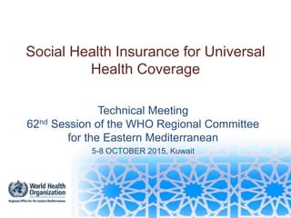 Social Health Insurance for Universal
Health Coverage
Technical Meeting
62nd Session of the WHO Regional Committee
for the Eastern Mediterranean
5-8 OCTOBER 2015, Kuwait
 