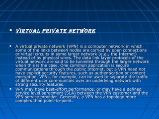 





virtual private network
A virtual private network (VPN) is a computer network in which 
some of the links between nodes are carried by open connections 
or virtual circuits in some larger network (e.g., the Internet) 
instead of by physical wires. The data link layer protocols of the 
virtual network are said to be tunneled through the larger network 
when this is the case. One common application is secure 
communications through the public Internet, but a VPN need not 
have explicit security features, such as authentication or content 
encryption. VPNs, for example, can be used to separate the traffic 
of different user communities over an underlying network with 
strong security features.
VPN may have best-effort performance, or may have a defined 
service level agreement (SLA) between the VPN customer and the 
VPN service provider. Generally, a VPN has a topology more 
complex than point-to-point.

 