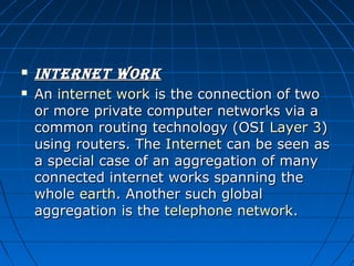 


internet work
An internet work is the connection of two 
or more private computer networks via a 
common routing technology (OSI Layer 3) 
using routers. The Internet can be seen as 
a special case of an aggregation of many 
connected internet works spanning the 
whole earth. Another such global 
aggregation is the telephone network.

 