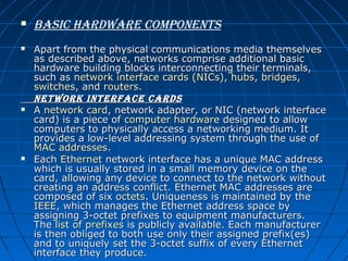 






Basic hardware coMponents
Apart from the physical communications media themselves 
as described above, networks comprise additional basic 
hardware building blocks interconnecting their terminals, 
such as network interface cards (NICs), hubs, bridges, 
switches, and routers.
network interface cards
A network card, network adapter, or NIC (network interface 
card) is a piece of computer hardware designed to allow 
computers to physically access a networking medium. It 
provides a low-level addressing system through the use of 
MAC addresses.
Each Ethernet network interface has a unique MAC address 
which is usually stored in a small memory device on the 
card, allowing any device to connect to the network without 
creating an address conflict. Ethernet MAC addresses are 
composed of six octets. Uniqueness is maintained by the 
IEEE, which manages the Ethernet address space by 
assigning 3-octet prefixes to equipment manufacturers. 
The list of prefixes is publicly available. Each manufacturer 
is then obliged to both use only their assigned prefix(es) 
and to uniquely set the 3-octet suffix of every Ethernet 
interface they produce.

 