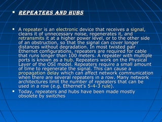 





repeaters and huBs
A repeater is an electronic device that receives a signal, 
cleans it of unnecessary noise, regenerates it, and 
retransmits it at a higher power level, or to the other side 
of an obstruction, so that the signal can cover longer 
distances without degradation. In most twisted pair 
Ethernet configurations, repeaters are required for cable 
that runs longer than 100 meters. A repeater with multiple 
ports is known as a hub. Repeaters work on the Physical 
Layer of the OSI model. Repeaters require a small amount 
of time to regenerate the signal. This can cause a 
propagation delay which can affect network communication 
when there are several repeaters in a row. Many network 
architectures limit the number of repeaters that can be 
used in a row (e.g. Ethernet's 5-4-3 rule).
Today, repeaters and hubs have been made mostly 
obsolete by switches

 