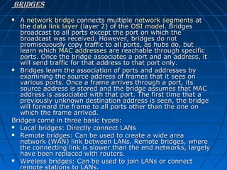 Bridges
A network bridge connects multiple network segments at 
the data link layer (layer 2) of the OSI model. Bridges 
broadcast to all ports except the port on which the 
broadcast was received. However, bridges do not 
promiscuously copy traffic to all ports, as hubs do, but 
learn which MAC addresses are reachable through specific 
ports. Once the bridge associates a port and an address, it 
will send traffic for that address to that port only.
 Bridges learn the association of ports and addresses by 
examining the source address of frames that it sees on 
various ports. Once a frame arrives through a port, its 
source address is stored and the bridge assumes that MAC 
address is associated with that port. The first time that a 
previously unknown destination address is seen, the bridge 
will forward the frame to all ports other than the one on 
which the frame arrived.
Bridges come in three basic types:
 Local bridges: Directly connect LANs
 Remote bridges: Can be used to create a wide area 
network (WAN) link between LANs. Remote bridges, where 
the connecting link is slower than the end networks, largely 
have been replaced with routers.
 Wireless bridges: Can be used to join LANs or connect 
remote stations to LANs.


 