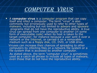 coMPuter Virus
A computer virus is a computer program that can copy 
itself and infect a computer. The term "virus" is also 
commonly but erroneously used to refer to other types of 
malware, including but not limited to adware and spyware
 programs that do not have the reproductive ability. A true 
virus can spread from one computer to another (in some 
form of executable code) when its host is taken to the 
target computer; for instance because a user sent it over a 
network or the Internet, or carried it on a removable 
medium such as a floppy disk, CD, DVD, or USB drive.
   Viruses can increase their chances of spreading to other 
computers by infecting files on a network file system or a 
file system that is accessed by another computer.            
    As stated above, the term "computer virus" is sometimes 
used as a catch-all phrase to include all types of malware, 
even those that do not have the reproductive ability. 


 
