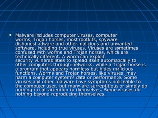 

Malware includes computer viruses, computer 
worms, Trojan horses, most rootkits, spyware, 
dishonest adware and other malicious and unwanted 
software, including true viruses. Viruses are sometimes 
confused with worms and Trojan horses, which are 
technically different. A worm can exploit 
security vulnerabilities to spread itself automatically to 
other computers through networks, while a Trojan horse is 
a program that appears harmless but hides malicious 
functions. Worms and Trojan horses, like viruses, may 
harm a computer system's data or performance. Some 
viruses and other malware have symptoms noticeable to 
the computer user, but many are surreptitious or simply do 
nothing to call attention to themselves. Some viruses do 
nothing beyond reproducing themselves.

 