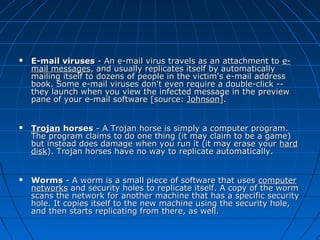 





E-mail viruses - An e-mail virus travels as an attachment to email messages, and usually replicates itself by automatically 
mailing itself to dozens of people in the victim's e-mail address 
book. Some e-mail viruses don't even require a double-click -- 
they launch when you view the infected message in the preview 
pane of your e-mail software [source: Johnson].
Trojan horses - A Trojan horse is simply a computer program. 
The program claims to do one thing (it may claim to be a game) 
but instead does damage when you run it (it may erase your  hard 
disk). Trojan horses have no way to replicate automatically.
Worms - A worm is a small piece of software that uses computer 
networks and security holes to replicate itself. A copy of the worm 
scans the network for another machine that has a specific security 
hole. It copies itself to the new machine using the security hole, 
and then starts replicating from there, as well.

 
