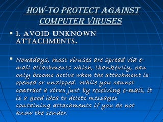 how-to Protect against
coMPuter Viruses


1. Avoid Unknown
AttAchments .



Nowadays, most viruses are spread via email attachments which, thankfully, can
only become active when the attachment is
opened or unzipped. While you cannot
contract a virus just by receiving e-mail, it
is a good idea to delete messages
containing attachments if you do not
know the sender.

 