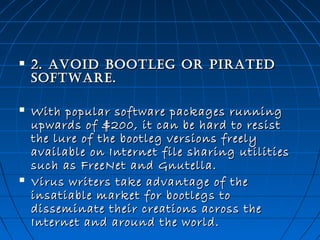 

2. Avoid Bootleg or PirAted
softwAre.



With popular software packages running
upwards of $200, it can be hard to resist
the lure of the bootleg versions freely
available on Internet file sharing utilities
such as FreeNet and Gnutella. 
Virus writers take advantage of the
insatiable market for bootlegs to
disseminate their creations across the
Internet and around the world.



 