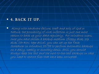 

4. BaCk iT up. 



 Along with hardware failure, theft and acts of God or
Nature, the possibility of viral infection is just one more
reason to back up your data regularly.  For Windows users,
once you have chosen a backup medium (floppy disk, zip
disk, CD-RW, tape drive), you can set up the Task
Scheduler in Windows 95/98 to perform automatic backups
on a daily, weekly or monthly basis. Still, you should
always keep the last and the next-to-the-last backups in case
you need to restore files that have been corrupted. 

 
