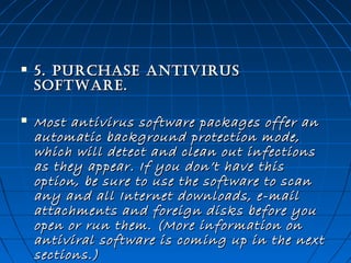 

5. purChase anTivirus
soFTWare. 



Most antivirus software packages offer an
automatic background protection mode,
which will detect and clean out infections
as they appear. If you don’t have this
option, be sure to use the software to scan
any and all Internet downloads, e-mail
attachments and foreign disks before you
open or run them. (More information on
antiviral software is coming up in the next
sections.) 

 