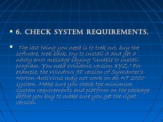 



6. CheCk sysTem requiremenTs.
 The last thing you need is to trek out, buy the
software, trek back, try to install it and get a
nasty error message saying "Unable to install
program. You need Windows version XYZ." For
example, the Windows 98 version of Symantec's
Norton AntiVirus may not work on an NT 2000
system. Make sure you check the minimum
system requirements and platform on the package
before you buy to make sure you get the right
version. 

 