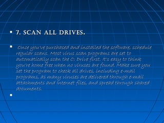 





7. sCan all Drives .

 Once you've purchased and installed the software, schedule
regular scans. Most virus scan programs are set to
automatically scan the C: Drive first. It's easy to think
you're home free when no viruses are found. Make sure you
set the program to check all drives, including e-mail
programs, as many viruses are delivered through e-mail
attachments and Internet files, and spread through shared
documents. 

 
