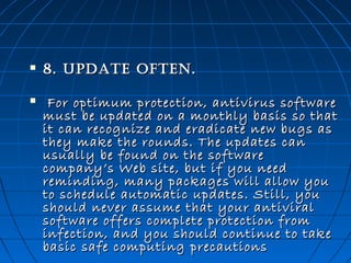 

8. upDaTe oFTen.



  For optimum protection, antivirus software
must be updated on a monthly basis so that
it can recognize and eradicate new bugs as
they make the rounds. The updates can
usually be found on the software
company’s Web site, but if you need
reminding, many packages will allow you
to schedule automatic updates. Still, you
should never assume that your antiviral
software offers complete protection from
infection, and you should continue to take
basic safe computing  precautions

 