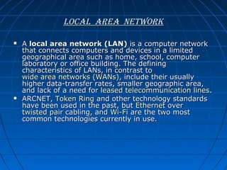 LocaL area network




A local area network (LAN) is a computer network
that connects computers and devices in a limited
geographical area such as home, school, computer
laboratory or office building. The defining
characteristics of LANs, in contrast to
wide area networks (WANs), include their usually
higher data-transfer rates, smaller geographic area,
and lack of a need for leased telecommunication lines.
ARCNET, Token Ring and other technology standards
have been used in the past, but Ethernet over
twisted pair cabling, and Wi-Fi are the two most
common technologies currently in use.

 