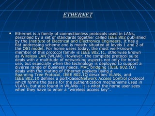 ethernet


Ethernet is a family of connectionless protocols used in LANs,
described by a set of standards together called IEEE 802 published
by the Institute of Electrical and Electronics Engineers. It has a
flat addressing scheme and is mostly situated at levels 1 and 2 of
the OSI model. For home users today, the most well-known
member of this protocol family is IEEE 802.11, otherwise known
as Wireless LAN (WLAN). However, the complete protocol suite
deals with a multitude of networking aspects not only for home
use, but especially when the technology is deployed to support a
diverse range of business needs. MAC bridging (IEEE 802.1D)
deals with the routing of Ethernet packets using a
Spanning Tree Protocol, IEEE 802.1Q describes VLANs, and
IEEE 802.1X defines a port-basedNetwork Access Control protocol
which forms the basis for the authentication mechanisms used in
VLANs, but also found in WLANs - it is what the home user sees
when they have to enter a "wireless access key".

 