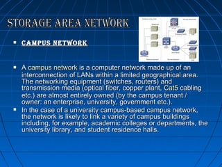 





campus network
A campus network is a computer network made up of an
interconnection of LANs within a limited geographical area.
The networking equipment (switches, routers) and
transmission media (optical fiber, copper plant, Cat5 cabling
etc.) are almost entirely owned (by the campus tenant /
owner: an enterprise, university, government etc.).
In the case of a university campus-based campus network,
the network is likely to link a variety of campus buildings
including, for example, academic colleges or departments, the
university library, and student residence halls.

 