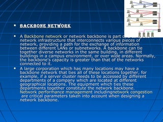 





BackBone network
A Backbone network or network backbone is part of a computer 
network infrastructure that interconnects various pieces of 
network, providing a path for the exchange of information 
between different LANs or subnetworks. A backbone can tie 
together diverse networks in the same building, in different 
buildings in a campus environment, or over wide areas. Normally, 
the backbone's capacity is greater than that of the networks 
connected to it.
A large corporation which has many locations may have a 
backbone network that ties all of these locations together, for 
example, if a server cluster needs to be accessed by different 
departments of a company which are located at different 
geographical locations. The equipment which ties these 
departments together constitute the network backbone. 
Network performance management includingnetwork congestion
 are critical parameters taken into account when designing a 
network backbone.

 