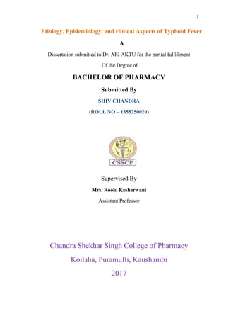 1
Etiology, Epidemiology, and clinical Aspects of Typhoid Fever
A
Dissertation submitted to Dr. APJ AKTU for the partial fulfillment
Of the Degree of
BACHELOR OF PHARMACY
Submitted By
SHIV CHANDRA
(ROLL NO – 1355250020)
Supervised By
Mrs. Roohi Kesharwani
Assistant Professor
Chandra Shekhar Singh College of Pharmacy
Koilaha, Puramufti, Kaushambi
2017
 