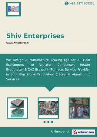 +91-8377808366
A Member of
Shiv Enterprises
www.shivlasers.com
We Design & Manufacture Brazing Jigs for All Heat
Exchangers like Radiator, Condenser, Heater
Evaporator & CAC Brazed in Furnace. Service Provider
in Shot Blasting & Fabrication ( Steel & Aluminum )
Services.
 