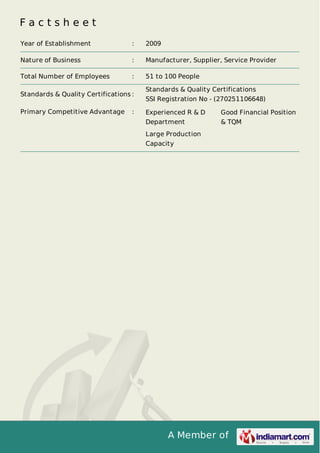 A Member of
F a c t s h e e t
Year of Establishment : 2009
Nature of Business : Manufacturer, Supplier, Service Provider
Total Number of Employees : 51 to 100 People
Standards & Quality Certifications :
Standards & Quality Certifications
SSI Registration No - (270251106648)
Primary Competitive Advantage : Experienced R & D
Department
Good Financial Position
& TQM
Large Production
Capacity
 