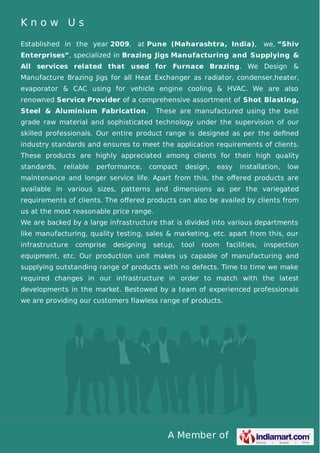 A Member of
K n o w U s
Established in the year 2009, at Pune (Maharashtra, India), we, “Shiv
Enterprises”, specialized in Brazing Jigs Manufacturing and Supplying &
All services related that used for Furnace Brazing. We Design &
Manufacture Brazing Jigs for all Heat Exchanger as radiator, condenser,heater,
evaporator & CAC using for vehicle engine cooling & HVAC. We are also
renowned Service Provider of a comprehensive assortment of Shot Blasting,
Steel & Aluminium Fabrication. These are manufactured using the best
grade raw material and sophisticated technology under the supervision of our
skilled professionals. Our entire product range is designed as per the deﬁned
industry standards and ensures to meet the application requirements of clients.
These products are highly appreciated among clients for their high quality
standards, reliable performance, compact design, easy installation, low
maintenance and longer service life. Apart from this, the oﬀered products are
available in various sizes, patterns and dimensions as per the variegated
requirements of clients. The oﬀered products can also be availed by clients from
us at the most reasonable price range.
We are backed by a large infrastructure that is divided into various departments
like manufacturing, quality testing, sales & marketing, etc. apart from this, our
infrastructure comprise designing setup, tool room facilities, inspection
equipment, etc. Our production unit makes us capable of manufacturing and
supplying outstanding range of products with no defects. Time to time we make
required changes in our infrastructure in order to match with the latest
developments in the market. Bestowed by a team of experienced professionals
we are providing our customers flawless range of products.
 
