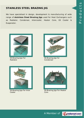 A Member of
STAINLESS STEEL BRAZING JIG
We have specialised in design, development & manufacturing of wide
range of stainless Steel Brazing Jigs used for Heat Exchangers such
as Radiator, Condenser, Intercooler, Heater Core, Oil Cooler &
Evaporator.
SS Brazing Jigs For
Radiator
SS Brazing Jigs for
Condenser
SS Brazing Jigs For Inter
Cooler
SS Brazing Jigs For Heater
Core
Products
 