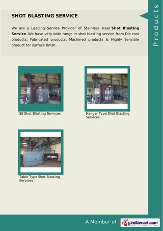 A Member of
SHOT BLASTING SERVICE
We are a Leading Service Provider of Stainless steel Shot Blasting
Service. We have very wide range in shot blasting service from Die cast
products, Fabricated products, Machined products & Highly Sensible
product for surface finish.
SS Shot Blasting Services Hanger Type Shot Blasting
Services
Table Type Shot Blasting
Services
Products
 