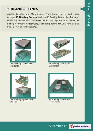 A Member of
SS BRAZING FRAMES
Leading Supplier and Manufacturer from Pune, our product range
includes SS Brazing Frames such as SS Brazing Frames For Radiator,
SS Brazing Frames For Condenser, SS Brazing Jigs For Inter Cooler, SS
Brazing Frames For Heater Core, SS Brazing Frames For Oil Cooler and SS
Brazing Frames For Evaporator.
SS Brazing Frames For
Radiator
SS Brazing Frames for
Condenser
SS Brazing Jigs For Inter
Cooler
SS Brazing Frames For
Heater Core
Products
 