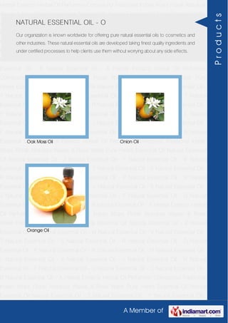 A Member of
Herbal Extracts Herbal Oil Perfumery Compound Traditional Indian Attars Florali Absolute
Waxes & Rose Water Pure Herbs Essential Oil Natural Essential Oil Natural Essential Oil -
Z Natural Essential Oil - Y Natural Essential Oil - W Natural Essential Oil - V Natural
Essential Oil - T Natural Essential Oil - S Natural Essential Oil - R Natural Essential Oil -
O Natural Essential Oil - P Natural Essential Oil - N Natural Essential Oil - M Natural
Essential Oil - L Natural Essential Oil - K Natural Essential Oil - J Natural Essential Oil -
H Natural Essential Oil - F Natural Essential Oil - G Natural Essential Oil - C Natural
Essential Oil - B Natural Essential Oil - A Herbal Extracts Herbal Oil Perfumery
Compound Traditional Indian Attars Florali Absolute Waxes & Rose Water Pure
Herbs Essential Oil Natural Essential Oil Natural Essential Oil - Z Natural Essential Oil -
Y Natural Essential Oil - W Natural Essential Oil - V Natural Essential Oil - T Natural
Essential Oil - S Natural Essential Oil - R Natural Essential Oil - O Natural Essential Oil -
P Natural Essential Oil - N Natural Essential Oil - M Natural Essential Oil - L Natural
Essential Oil - K Natural Essential Oil - J Natural Essential Oil - H Natural Essential Oil -
F Natural Essential Oil - G Natural Essential Oil - C Natural Essential Oil - B Natural
Essential Oil - A Herbal Extracts Herbal Oil Perfumery Compound Traditional Indian
Attars Florali Absolute Waxes & Rose Water Pure Herbs Essential Oil Natural Essential
Oil Natural Essential Oil - Z Natural Essential Oil - Y Natural Essential Oil - W Natural
Essential Oil - V Natural Essential Oil - T Natural Essential Oil - S Natural Essential Oil -
R Natural Essential Oil - O Natural Essential Oil - P Natural Essential Oil - N Natural
Essential Oil - M Natural Essential Oil - L Natural Essential Oil - K Natural Essential Oil -
J Natural Essential Oil - H Natural Essential Oil - F Natural Essential Oil - G Natural
Essential Oil - C Natural Essential Oil - B Natural Essential Oil - A Herbal Extracts Herbal
Oil Perfumery Compound Traditional Indian Attars Florali Absolute Waxes & Rose
Water Pure Herbs Essential Oil Natural Essential Oil Natural Essential Oil - Z Natural
Essential Oil - Y Natural Essential Oil - W Natural Essential Oil - V Natural Essential Oil -
T Natural Essential Oil - S Natural Essential Oil - R Natural Essential Oil - O Natural
Essential Oil - P Natural Essential Oil - N Natural Essential Oil - M Natural Essential Oil -
L Natural Essential Oil - K Natural Essential Oil - J Natural Essential Oil - H Natural
Essential Oil - F Natural Essential Oil - G Natural Essential Oil - C Natural Essential Oil -
B Natural Essential Oil - A Herbal Extracts Herbal Oil Perfumery Compound Traditional
Indian Attars Florali Absolute Waxes & Rose Water Pure Herbs Essential Oil Natural
Essential Oil Natural Essential Oil - Z Natural Essential Oil - Y Natural Essential Oil -
NATURAL ESSENTIAL OIL - O
Our organization is known worldwide for offering pure natural essential oils to cosmetics and
other industries. These natural essential oils are developed taking finest quality ingredients and
under certified processes to help clients use them without worrying about any side effects.
Oak Moss Oil Onion Oil
Orange Oil
Products
 