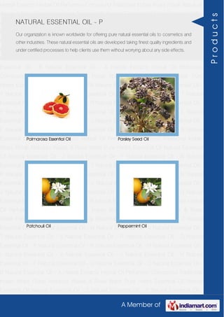 A Member of
Herbal Extracts Herbal Oil Perfumery Compound Traditional Indian Attars Florali Absolute
Waxes & Rose Water Pure Herbs Essential Oil Natural Essential Oil Natural Essential Oil -
Z Natural Essential Oil - Y Natural Essential Oil - W Natural Essential Oil - V Natural
Essential Oil - T Natural Essential Oil - S Natural Essential Oil - R Natural Essential Oil -
O Natural Essential Oil - P Natural Essential Oil - N Natural Essential Oil - M Natural
Essential Oil - L Natural Essential Oil - K Natural Essential Oil - J Natural Essential Oil -
H Natural Essential Oil - F Natural Essential Oil - G Natural Essential Oil - C Natural
Essential Oil - B Natural Essential Oil - A Herbal Extracts Herbal Oil Perfumery
Compound Traditional Indian Attars Florali Absolute Waxes & Rose Water Pure
Herbs Essential Oil Natural Essential Oil Natural Essential Oil - Z Natural Essential Oil -
Y Natural Essential Oil - W Natural Essential Oil - V Natural Essential Oil - T Natural
Essential Oil - S Natural Essential Oil - R Natural Essential Oil - O Natural Essential Oil -
P Natural Essential Oil - N Natural Essential Oil - M Natural Essential Oil - L Natural
Essential Oil - K Natural Essential Oil - J Natural Essential Oil - H Natural Essential Oil -
F Natural Essential Oil - G Natural Essential Oil - C Natural Essential Oil - B Natural
Essential Oil - A Herbal Extracts Herbal Oil Perfumery Compound Traditional Indian
Attars Florali Absolute Waxes & Rose Water Pure Herbs Essential Oil Natural Essential
Oil Natural Essential Oil - Z Natural Essential Oil - Y Natural Essential Oil - W Natural
Essential Oil - V Natural Essential Oil - T Natural Essential Oil - S Natural Essential Oil -
R Natural Essential Oil - O Natural Essential Oil - P Natural Essential Oil - N Natural
Essential Oil - M Natural Essential Oil - L Natural Essential Oil - K Natural Essential Oil -
J Natural Essential Oil - H Natural Essential Oil - F Natural Essential Oil - G Natural
Essential Oil - C Natural Essential Oil - B Natural Essential Oil - A Herbal Extracts Herbal
Oil Perfumery Compound Traditional Indian Attars Florali Absolute Waxes & Rose
Water Pure Herbs Essential Oil Natural Essential Oil Natural Essential Oil - Z Natural
Essential Oil - Y Natural Essential Oil - W Natural Essential Oil - V Natural Essential Oil -
T Natural Essential Oil - S Natural Essential Oil - R Natural Essential Oil - O Natural
Essential Oil - P Natural Essential Oil - N Natural Essential Oil - M Natural Essential Oil -
L Natural Essential Oil - K Natural Essential Oil - J Natural Essential Oil - H Natural
Essential Oil - F Natural Essential Oil - G Natural Essential Oil - C Natural Essential Oil -
B Natural Essential Oil - A Herbal Extracts Herbal Oil Perfumery Compound Traditional
Indian Attars Florali Absolute Waxes & Rose Water Pure Herbs Essential Oil Natural
Essential Oil Natural Essential Oil - Z Natural Essential Oil - Y Natural Essential Oil -
NATURAL ESSENTIAL OIL - P
Our organization is known worldwide for offering pure natural essential oils to cosmetics and
other industries. These natural essential oils are developed taking finest quality ingredients and
under certified processes to help clients use them without worrying about any side effects.
Palmarosa Essential Oil Parsley Seed Oil
Patchouli Oil Peppermint Oil
Products
 