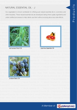 A Member of
Herbal Extracts Herbal Oil Perfumery Compound Traditional Indian Attars Florali Absolute
Waxes & Rose Water Pure Herbs Essential Oil Natural Essential Oil Natural Essential Oil -
Z Natural Essential Oil - Y Natural Essential Oil - W Natural Essential Oil - V Natural
Essential Oil - T Natural Essential Oil - S Natural Essential Oil - R Natural Essential Oil -
O Natural Essential Oil - P Natural Essential Oil - N Natural Essential Oil - M Natural
Essential Oil - L Natural Essential Oil - K Natural Essential Oil - J Natural Essential Oil -
H Natural Essential Oil - F Natural Essential Oil - G Natural Essential Oil - C Natural
Essential Oil - B Natural Essential Oil - A Herbal Extracts Herbal Oil Perfumery
Compound Traditional Indian Attars Florali Absolute Waxes & Rose Water Pure
Herbs Essential Oil Natural Essential Oil Natural Essential Oil - Z Natural Essential Oil -
Y Natural Essential Oil - W Natural Essential Oil - V Natural Essential Oil - T Natural
Essential Oil - S Natural Essential Oil - R Natural Essential Oil - O Natural Essential Oil -
P Natural Essential Oil - N Natural Essential Oil - M Natural Essential Oil - L Natural
Essential Oil - K Natural Essential Oil - J Natural Essential Oil - H Natural Essential Oil -
F Natural Essential Oil - G Natural Essential Oil - C Natural Essential Oil - B Natural
Essential Oil - A Herbal Extracts Herbal Oil Perfumery Compound Traditional Indian
Attars Florali Absolute Waxes & Rose Water Pure Herbs Essential Oil Natural Essential
Oil Natural Essential Oil - Z Natural Essential Oil - Y Natural Essential Oil - W Natural
Essential Oil - V Natural Essential Oil - T Natural Essential Oil - S Natural Essential Oil -
R Natural Essential Oil - O Natural Essential Oil - P Natural Essential Oil - N Natural
Essential Oil - M Natural Essential Oil - L Natural Essential Oil - K Natural Essential Oil -
J Natural Essential Oil - H Natural Essential Oil - F Natural Essential Oil - G Natural
Essential Oil - C Natural Essential Oil - B Natural Essential Oil - A Herbal Extracts Herbal
Oil Perfumery Compound Traditional Indian Attars Florali Absolute Waxes & Rose
Water Pure Herbs Essential Oil Natural Essential Oil Natural Essential Oil - Z Natural
Essential Oil - Y Natural Essential Oil - W Natural Essential Oil - V Natural Essential Oil -
T Natural Essential Oil - S Natural Essential Oil - R Natural Essential Oil - O Natural
Essential Oil - P Natural Essential Oil - N Natural Essential Oil - M Natural Essential Oil -
L Natural Essential Oil - K Natural Essential Oil - J Natural Essential Oil - H Natural
Essential Oil - F Natural Essential Oil - G Natural Essential Oil - C Natural Essential Oil -
B Natural Essential Oil - A Herbal Extracts Herbal Oil Perfumery Compound Traditional
Indian Attars Florali Absolute Waxes & Rose Water Pure Herbs Essential Oil Natural
Essential Oil Natural Essential Oil - Z Natural Essential Oil - Y Natural Essential Oil -
NATURAL ESSENTIAL OIL - J
Our organization is known worldwide for offering pure natural essential oils to cosmetics and
other industries. These natural essential oils are developed taking finest quality ingredients and
under certified processes to help clients use them without worrying about any side effects.
Jamarosa Root Oil Jasmine Essential Oil
Juniper Berry Oil
Products
 