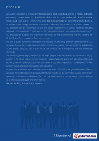 A Member of
P r o f i l e
Shiv Sales Corporation is engaged in manufacturing and exporting a range of herbal extracts,
perfumery compounds and traditional attars. We also offer herbal oil, floral absolute
waxes and rose water. Our team has an in-depth knowledge of conventional medicines,
oil and herbs; their usage; and technical expertise to fabricate these products in an efficient manner.
Our products can be customized as per the clients’ requirements in various industries, including
nutritional, pharmaceutical and food sectors. We have a wide clientele base spread all across the world.
Our products are supplied and exported in domestic, as well as international markets, including the
United States, Canada and other European countries.
We are a quality conscious organization that focuses on providing premium quality products. Our
company follows strict quality measures starting from the raw material procurement to the final dispatch
of the finished products. We ensure that all our products are in compliance with the international
standards.
We are managed by highly experienced Mr. Rajiv Singhal, who has enabled us to secure a strong
position in the global market. Our well-equipped manufacturing unit and hi-tech laboratories help us in
providing premium quality products. We have a team of specialized experts and qualified personnel who
perform various activities in coordination with each other.
As per the recent study, it was found that there is an increase of 10-15% in the global demands of herbal
products. To meet the growing demands of the herbal industry, we are committed towards offering high
quality products at reasonable prices. We continually work towards enhancing the production facility so
as to offer consistent quality and timely delivery.
We are looking for export enquiries..
 