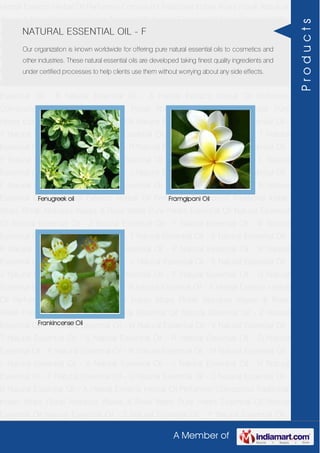 A Member of
Herbal Extracts Herbal Oil Perfumery Compound Traditional Indian Attars Florali Absolute
Waxes & Rose Water Pure Herbs Essential Oil Natural Essential Oil Natural Essential Oil -
Z Natural Essential Oil - Y Natural Essential Oil - W Natural Essential Oil - V Natural
Essential Oil - T Natural Essential Oil - S Natural Essential Oil - R Natural Essential Oil -
O Natural Essential Oil - P Natural Essential Oil - N Natural Essential Oil - M Natural
Essential Oil - L Natural Essential Oil - K Natural Essential Oil - J Natural Essential Oil -
H Natural Essential Oil - F Natural Essential Oil - G Natural Essential Oil - C Natural
Essential Oil - B Natural Essential Oil - A Herbal Extracts Herbal Oil Perfumery
Compound Traditional Indian Attars Florali Absolute Waxes & Rose Water Pure
Herbs Essential Oil Natural Essential Oil Natural Essential Oil - Z Natural Essential Oil -
Y Natural Essential Oil - W Natural Essential Oil - V Natural Essential Oil - T Natural
Essential Oil - S Natural Essential Oil - R Natural Essential Oil - O Natural Essential Oil -
P Natural Essential Oil - N Natural Essential Oil - M Natural Essential Oil - L Natural
Essential Oil - K Natural Essential Oil - J Natural Essential Oil - H Natural Essential Oil -
F Natural Essential Oil - G Natural Essential Oil - C Natural Essential Oil - B Natural
Essential Oil - A Herbal Extracts Herbal Oil Perfumery Compound Traditional Indian
Attars Florali Absolute Waxes & Rose Water Pure Herbs Essential Oil Natural Essential
Oil Natural Essential Oil - Z Natural Essential Oil - Y Natural Essential Oil - W Natural
Essential Oil - V Natural Essential Oil - T Natural Essential Oil - S Natural Essential Oil -
R Natural Essential Oil - O Natural Essential Oil - P Natural Essential Oil - N Natural
Essential Oil - M Natural Essential Oil - L Natural Essential Oil - K Natural Essential Oil -
J Natural Essential Oil - H Natural Essential Oil - F Natural Essential Oil - G Natural
Essential Oil - C Natural Essential Oil - B Natural Essential Oil - A Herbal Extracts Herbal
Oil Perfumery Compound Traditional Indian Attars Florali Absolute Waxes & Rose
Water Pure Herbs Essential Oil Natural Essential Oil Natural Essential Oil - Z Natural
Essential Oil - Y Natural Essential Oil - W Natural Essential Oil - V Natural Essential Oil -
T Natural Essential Oil - S Natural Essential Oil - R Natural Essential Oil - O Natural
Essential Oil - P Natural Essential Oil - N Natural Essential Oil - M Natural Essential Oil -
L Natural Essential Oil - K Natural Essential Oil - J Natural Essential Oil - H Natural
Essential Oil - F Natural Essential Oil - G Natural Essential Oil - C Natural Essential Oil -
B Natural Essential Oil - A Herbal Extracts Herbal Oil Perfumery Compound Traditional
Indian Attars Florali Absolute Waxes & Rose Water Pure Herbs Essential Oil Natural
Essential Oil Natural Essential Oil - Z Natural Essential Oil - Y Natural Essential Oil -
NATURAL ESSENTIAL OIL - F
Our organization is known worldwide for offering pure natural essential oils to cosmetics and
other industries. These natural essential oils are developed taking finest quality ingredients and
under certified processes to help clients use them without worrying about any side effects.
Fenugreek oil Framgipani Oil
Frankincense Oil
Products
 