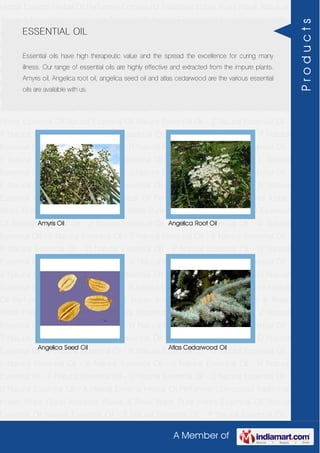 A Member of
Herbal Extracts Herbal Oil Perfumery Compound Traditional Indian Attars Florali Absolute
Waxes & Rose Water Pure Herbs Essential Oil Natural Essential Oil Natural Essential Oil -
Z Natural Essential Oil - Y Natural Essential Oil - W Natural Essential Oil - V Natural
Essential Oil - T Natural Essential Oil - S Natural Essential Oil - R Natural Essential Oil -
O Natural Essential Oil - P Natural Essential Oil - N Natural Essential Oil - M Natural
Essential Oil - L Natural Essential Oil - K Natural Essential Oil - J Natural Essential Oil -
H Natural Essential Oil - F Natural Essential Oil - G Natural Essential Oil - C Natural
Essential Oil - B Natural Essential Oil - A Herbal Extracts Herbal Oil Perfumery
Compound Traditional Indian Attars Florali Absolute Waxes & Rose Water Pure
Herbs Essential Oil Natural Essential Oil Natural Essential Oil - Z Natural Essential Oil -
Y Natural Essential Oil - W Natural Essential Oil - V Natural Essential Oil - T Natural
Essential Oil - S Natural Essential Oil - R Natural Essential Oil - O Natural Essential Oil -
P Natural Essential Oil - N Natural Essential Oil - M Natural Essential Oil - L Natural
Essential Oil - K Natural Essential Oil - J Natural Essential Oil - H Natural Essential Oil -
F Natural Essential Oil - G Natural Essential Oil - C Natural Essential Oil - B Natural
Essential Oil - A Herbal Extracts Herbal Oil Perfumery Compound Traditional Indian
Attars Florali Absolute Waxes & Rose Water Pure Herbs Essential Oil Natural Essential
Oil Natural Essential Oil - Z Natural Essential Oil - Y Natural Essential Oil - W Natural
Essential Oil - V Natural Essential Oil - T Natural Essential Oil - S Natural Essential Oil -
R Natural Essential Oil - O Natural Essential Oil - P Natural Essential Oil - N Natural
Essential Oil - M Natural Essential Oil - L Natural Essential Oil - K Natural Essential Oil -
J Natural Essential Oil - H Natural Essential Oil - F Natural Essential Oil - G Natural
Essential Oil - C Natural Essential Oil - B Natural Essential Oil - A Herbal Extracts Herbal
Oil Perfumery Compound Traditional Indian Attars Florali Absolute Waxes & Rose
Water Pure Herbs Essential Oil Natural Essential Oil Natural Essential Oil - Z Natural
Essential Oil - Y Natural Essential Oil - W Natural Essential Oil - V Natural Essential Oil -
T Natural Essential Oil - S Natural Essential Oil - R Natural Essential Oil - O Natural
Essential Oil - P Natural Essential Oil - N Natural Essential Oil - M Natural Essential Oil -
L Natural Essential Oil - K Natural Essential Oil - J Natural Essential Oil - H Natural
Essential Oil - F Natural Essential Oil - G Natural Essential Oil - C Natural Essential Oil -
B Natural Essential Oil - A Herbal Extracts Herbal Oil Perfumery Compound Traditional
Indian Attars Florali Absolute Waxes & Rose Water Pure Herbs Essential Oil Natural
Essential Oil Natural Essential Oil - Z Natural Essential Oil - Y Natural Essential Oil -
ESSENTIAL OIL
Essential oils have high therapeutic value and the spread the excellence for curing many
illness. Our range of essential oils are highly effective and extracted from the impure plants.
Amyris oil, Angelica root oil, angelica seed oil and atlas cedarwood are the various essential
oils are available with us.
Amyris Oil Angelica Root Oil
Angelica Seed Oil Atlas Cedarwood Oil
Products
 