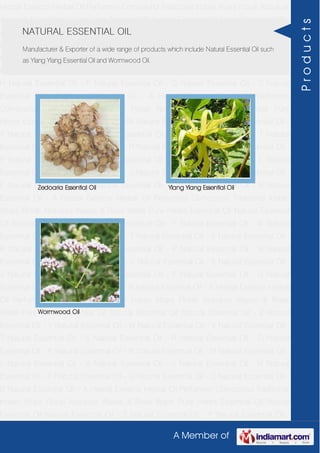 A Member of
Herbal Extracts Herbal Oil Perfumery Compound Traditional Indian Attars Florali Absolute
Waxes & Rose Water Pure Herbs Essential Oil Natural Essential Oil Natural Essential Oil -
Z Natural Essential Oil - Y Natural Essential Oil - W Natural Essential Oil - V Natural
Essential Oil - T Natural Essential Oil - S Natural Essential Oil - R Natural Essential Oil -
O Natural Essential Oil - P Natural Essential Oil - N Natural Essential Oil - M Natural
Essential Oil - L Natural Essential Oil - K Natural Essential Oil - J Natural Essential Oil -
H Natural Essential Oil - F Natural Essential Oil - G Natural Essential Oil - C Natural
Essential Oil - B Natural Essential Oil - A Herbal Extracts Herbal Oil Perfumery
Compound Traditional Indian Attars Florali Absolute Waxes & Rose Water Pure
Herbs Essential Oil Natural Essential Oil Natural Essential Oil - Z Natural Essential Oil -
Y Natural Essential Oil - W Natural Essential Oil - V Natural Essential Oil - T Natural
Essential Oil - S Natural Essential Oil - R Natural Essential Oil - O Natural Essential Oil -
P Natural Essential Oil - N Natural Essential Oil - M Natural Essential Oil - L Natural
Essential Oil - K Natural Essential Oil - J Natural Essential Oil - H Natural Essential Oil -
F Natural Essential Oil - G Natural Essential Oil - C Natural Essential Oil - B Natural
Essential Oil - A Herbal Extracts Herbal Oil Perfumery Compound Traditional Indian
Attars Florali Absolute Waxes & Rose Water Pure Herbs Essential Oil Natural Essential
Oil Natural Essential Oil - Z Natural Essential Oil - Y Natural Essential Oil - W Natural
Essential Oil - V Natural Essential Oil - T Natural Essential Oil - S Natural Essential Oil -
R Natural Essential Oil - O Natural Essential Oil - P Natural Essential Oil - N Natural
Essential Oil - M Natural Essential Oil - L Natural Essential Oil - K Natural Essential Oil -
J Natural Essential Oil - H Natural Essential Oil - F Natural Essential Oil - G Natural
Essential Oil - C Natural Essential Oil - B Natural Essential Oil - A Herbal Extracts Herbal
Oil Perfumery Compound Traditional Indian Attars Florali Absolute Waxes & Rose
Water Pure Herbs Essential Oil Natural Essential Oil Natural Essential Oil - Z Natural
Essential Oil - Y Natural Essential Oil - W Natural Essential Oil - V Natural Essential Oil -
T Natural Essential Oil - S Natural Essential Oil - R Natural Essential Oil - O Natural
Essential Oil - P Natural Essential Oil - N Natural Essential Oil - M Natural Essential Oil -
L Natural Essential Oil - K Natural Essential Oil - J Natural Essential Oil - H Natural
Essential Oil - F Natural Essential Oil - G Natural Essential Oil - C Natural Essential Oil -
B Natural Essential Oil - A Herbal Extracts Herbal Oil Perfumery Compound Traditional
Indian Attars Florali Absolute Waxes & Rose Water Pure Herbs Essential Oil Natural
Essential Oil Natural Essential Oil - Z Natural Essential Oil - Y Natural Essential Oil -
NATURAL ESSENTIAL OIL
Manufacturer & Exporter of a wide range of products which include Natural Essential Oil such
as Ylang Ylang Essential Oil and Wormwood Oil.
Zedoaria Essential Oil Ylang Ylang Essential Oil
Wormwood Oil
Products
 