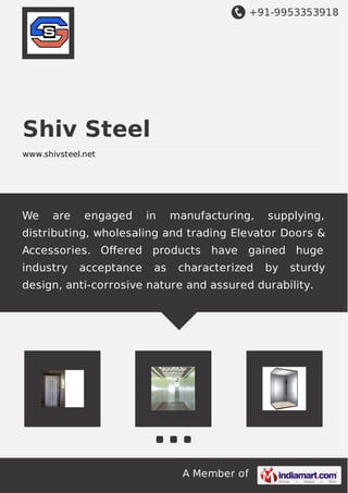 +91-9953353918
A Member of
Shiv Steel
www.shivsteel.net
We are engaged in manufacturing, supplying,
distributing, wholesaling and trading Elevator Doors &
Accessories. Oﬀered products have gained huge
industry acceptance as characterized by sturdy
design, anti-corrosive nature and assured durability.
 