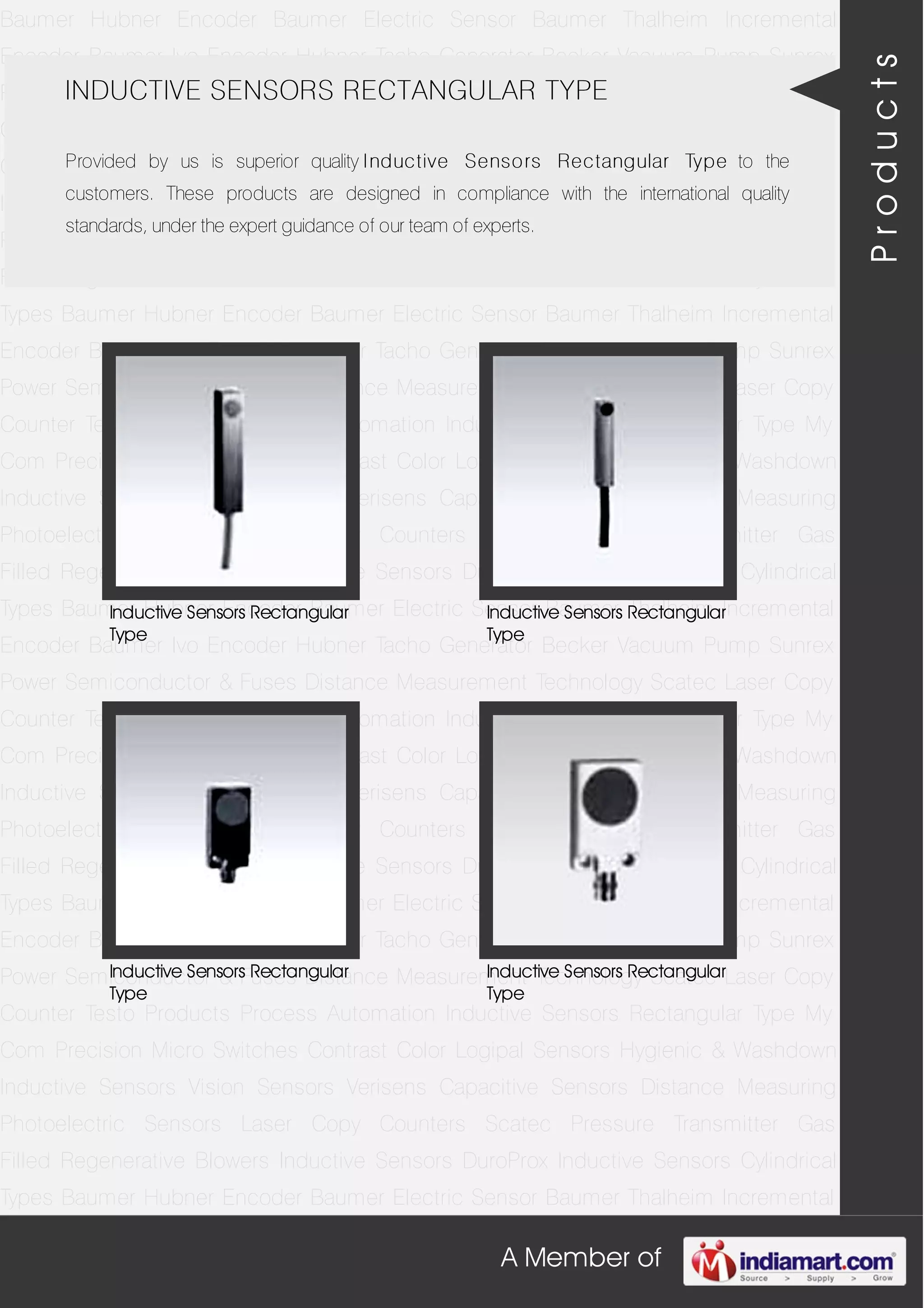 A Member of
Baumer Hubner Encoder Baumer Electric Sensor Baumer Thalheim Incremental
Encoder Baumer Ivo Encoder Hubner Tacho Generator Becker Vacuum Pump Sunrex
Power Semiconductor & Fuses Distance Measurement Technology Scatec Laser Copy
Counter Testo Products Process Automation Inductive Sensors Rectangular Type My
Com Precision Micro Switches Contrast Color Logipal Sensors Hygienic & Washdown
Inductive Sensors Vision Sensors Verisens Capacitive Sensors Distance Measuring
Photoelectric Sensors Laser Copy Counters Scatec Pressure Transmitter Gas
Filled Regenerative Blowers Inductive Sensors DuroProx Inductive Sensors Cylindrical
Types Baumer Hubner Encoder Baumer Electric Sensor Baumer Thalheim Incremental
Encoder Baumer Ivo Encoder Hubner Tacho Generator Becker Vacuum Pump Sunrex
Power Semiconductor & Fuses Distance Measurement Technology Scatec Laser Copy
Counter Testo Products Process Automation Inductive Sensors Rectangular Type My
Com Precision Micro Switches Contrast Color Logipal Sensors Hygienic & Washdown
Inductive Sensors Vision Sensors Verisens Capacitive Sensors Distance Measuring
Photoelectric Sensors Laser Copy Counters Scatec Pressure Transmitter Gas
Filled Regenerative Blowers Inductive Sensors DuroProx Inductive Sensors Cylindrical
Types Baumer Hubner Encoder Baumer Electric Sensor Baumer Thalheim Incremental
Encoder Baumer Ivo Encoder Hubner Tacho Generator Becker Vacuum Pump Sunrex
Power Semiconductor & Fuses Distance Measurement Technology Scatec Laser Copy
Counter Testo Products Process Automation Inductive Sensors Rectangular Type My
Com Precision Micro Switches Contrast Color Logipal Sensors Hygienic & Washdown
Inductive Sensors Vision Sensors Verisens Capacitive Sensors Distance Measuring
Photoelectric Sensors Laser Copy Counters Scatec Pressure Transmitter Gas
Filled Regenerative Blowers Inductive Sensors DuroProx Inductive Sensors Cylindrical
Types Baumer Hubner Encoder Baumer Electric Sensor Baumer Thalheim Incremental
Encoder Baumer Ivo Encoder Hubner Tacho Generator Becker Vacuum Pump Sunrex
Power Semiconductor & Fuses Distance Measurement Technology Scatec Laser Copy
Counter Testo Products Process Automation Inductive Sensors Rectangular Type My
Com Precision Micro Switches Contrast Color Logipal Sensors Hygienic & Washdown
Inductive Sensors Vision Sensors Verisens Capacitive Sensors Distance Measuring
Photoelectric Sensors Laser Copy Counters Scatec Pressure Transmitter Gas
Filled Regenerative Blowers Inductive Sensors DuroProx Inductive Sensors Cylindrical
Types Baumer Hubner Encoder Baumer Electric Sensor Baumer Thalheim Incremental
INDUCTIVE SENSORS RECTANGULAR TYPE
Provided by us is superior quality Inductive Sensors Rectangular Type to the
customers. These products are designed in compliance with the international quality
standards, under the expert guidance of our team of experts.
Inductive Sensors Rectangular
Type
Inductive Sensors Rectangular
Type
Inductive Sensors Rectangular
Type
Inductive Sensors Rectangular
Type
Products
 