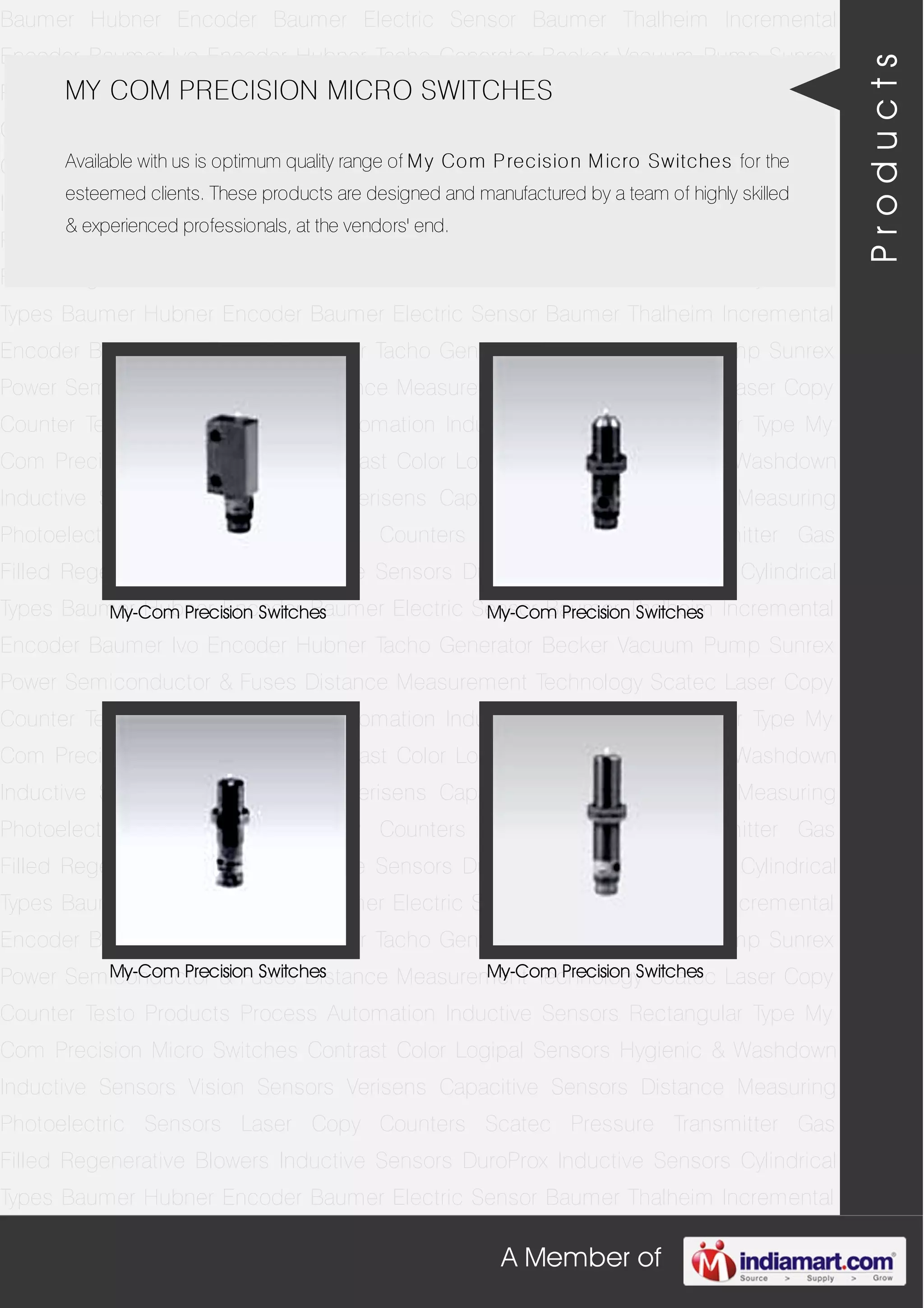 A Member of
Baumer Hubner Encoder Baumer Electric Sensor Baumer Thalheim Incremental
Encoder Baumer Ivo Encoder Hubner Tacho Generator Becker Vacuum Pump Sunrex
Power Semiconductor & Fuses Distance Measurement Technology Scatec Laser Copy
Counter Testo Products Process Automation Inductive Sensors Rectangular Type My
Com Precision Micro Switches Contrast Color Logipal Sensors Hygienic & Washdown
Inductive Sensors Vision Sensors Verisens Capacitive Sensors Distance Measuring
Photoelectric Sensors Laser Copy Counters Scatec Pressure Transmitter Gas
Filled Regenerative Blowers Inductive Sensors DuroProx Inductive Sensors Cylindrical
Types Baumer Hubner Encoder Baumer Electric Sensor Baumer Thalheim Incremental
Encoder Baumer Ivo Encoder Hubner Tacho Generator Becker Vacuum Pump Sunrex
Power Semiconductor & Fuses Distance Measurement Technology Scatec Laser Copy
Counter Testo Products Process Automation Inductive Sensors Rectangular Type My
Com Precision Micro Switches Contrast Color Logipal Sensors Hygienic & Washdown
Inductive Sensors Vision Sensors Verisens Capacitive Sensors Distance Measuring
Photoelectric Sensors Laser Copy Counters Scatec Pressure Transmitter Gas
Filled Regenerative Blowers Inductive Sensors DuroProx Inductive Sensors Cylindrical
Types Baumer Hubner Encoder Baumer Electric Sensor Baumer Thalheim Incremental
Encoder Baumer Ivo Encoder Hubner Tacho Generator Becker Vacuum Pump Sunrex
Power Semiconductor & Fuses Distance Measurement Technology Scatec Laser Copy
Counter Testo Products Process Automation Inductive Sensors Rectangular Type My
Com Precision Micro Switches Contrast Color Logipal Sensors Hygienic & Washdown
Inductive Sensors Vision Sensors Verisens Capacitive Sensors Distance Measuring
Photoelectric Sensors Laser Copy Counters Scatec Pressure Transmitter Gas
Filled Regenerative Blowers Inductive Sensors DuroProx Inductive Sensors Cylindrical
Types Baumer Hubner Encoder Baumer Electric Sensor Baumer Thalheim Incremental
Encoder Baumer Ivo Encoder Hubner Tacho Generator Becker Vacuum Pump Sunrex
Power Semiconductor & Fuses Distance Measurement Technology Scatec Laser Copy
Counter Testo Products Process Automation Inductive Sensors Rectangular Type My
Com Precision Micro Switches Contrast Color Logipal Sensors Hygienic & Washdown
Inductive Sensors Vision Sensors Verisens Capacitive Sensors Distance Measuring
Photoelectric Sensors Laser Copy Counters Scatec Pressure Transmitter Gas
Filled Regenerative Blowers Inductive Sensors DuroProx Inductive Sensors Cylindrical
Types Baumer Hubner Encoder Baumer Electric Sensor Baumer Thalheim Incremental
MY COM PRECISION MICRO SWITCHES
Available with us is optimum quality range of My Com Precision Micro Switches for the
esteemed clients. These products are designed and manufactured by a team of highly skilled
& experienced professionals, at the vendors' end.
My-Com Precision Switches My-Com Precision Switches
My-Com Precision Switches My-Com Precision Switches
Products
 