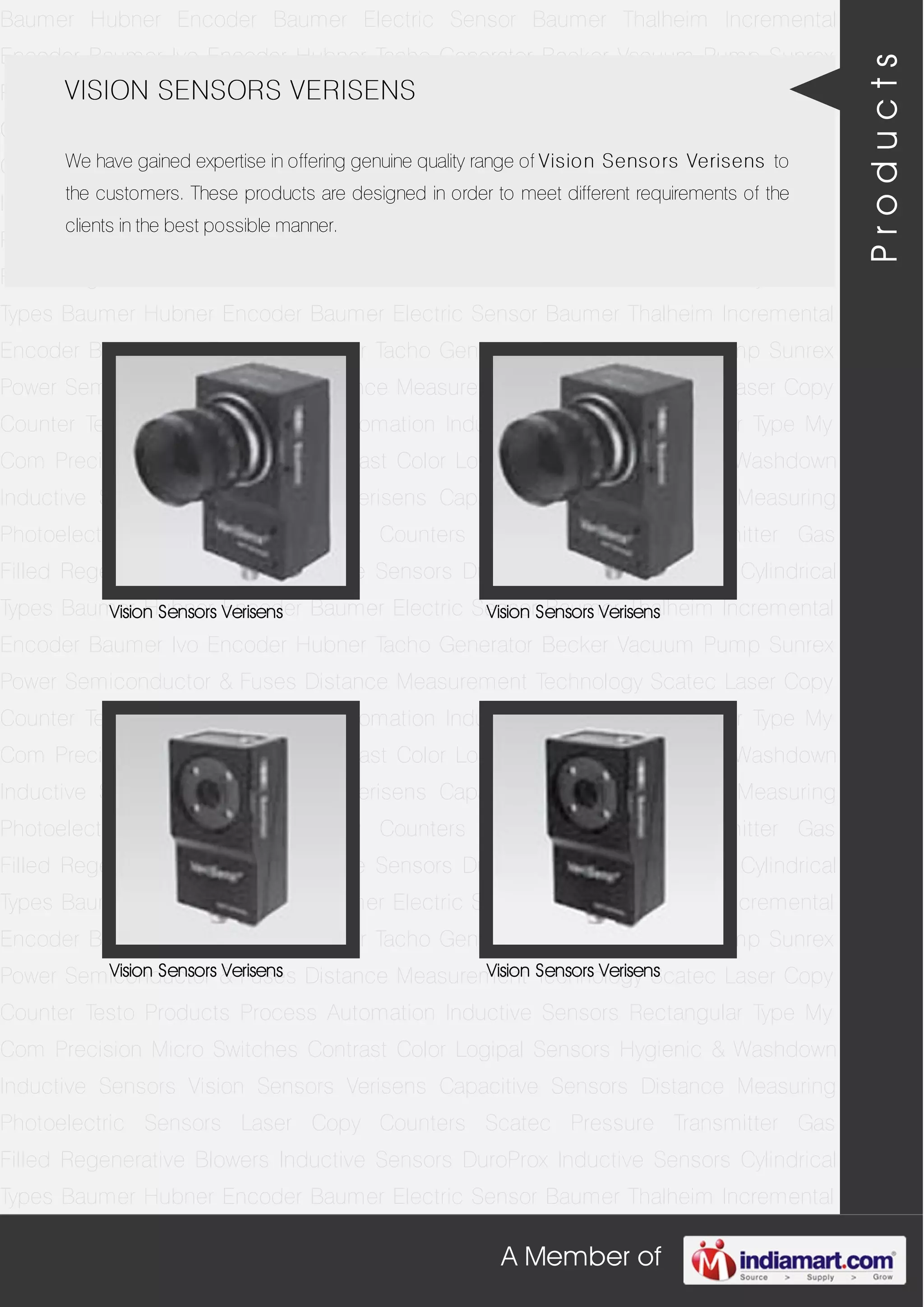 A Member of
Baumer Hubner Encoder Baumer Electric Sensor Baumer Thalheim Incremental
Encoder Baumer Ivo Encoder Hubner Tacho Generator Becker Vacuum Pump Sunrex
Power Semiconductor & Fuses Distance Measurement Technology Scatec Laser Copy
Counter Testo Products Process Automation Inductive Sensors Rectangular Type My
Com Precision Micro Switches Contrast Color Logipal Sensors Hygienic & Washdown
Inductive Sensors Vision Sensors Verisens Capacitive Sensors Distance Measuring
Photoelectric Sensors Laser Copy Counters Scatec Pressure Transmitter Gas
Filled Regenerative Blowers Inductive Sensors DuroProx Inductive Sensors Cylindrical
Types Baumer Hubner Encoder Baumer Electric Sensor Baumer Thalheim Incremental
Encoder Baumer Ivo Encoder Hubner Tacho Generator Becker Vacuum Pump Sunrex
Power Semiconductor & Fuses Distance Measurement Technology Scatec Laser Copy
Counter Testo Products Process Automation Inductive Sensors Rectangular Type My
Com Precision Micro Switches Contrast Color Logipal Sensors Hygienic & Washdown
Inductive Sensors Vision Sensors Verisens Capacitive Sensors Distance Measuring
Photoelectric Sensors Laser Copy Counters Scatec Pressure Transmitter Gas
Filled Regenerative Blowers Inductive Sensors DuroProx Inductive Sensors Cylindrical
Types Baumer Hubner Encoder Baumer Electric Sensor Baumer Thalheim Incremental
Encoder Baumer Ivo Encoder Hubner Tacho Generator Becker Vacuum Pump Sunrex
Power Semiconductor & Fuses Distance Measurement Technology Scatec Laser Copy
Counter Testo Products Process Automation Inductive Sensors Rectangular Type My
Com Precision Micro Switches Contrast Color Logipal Sensors Hygienic & Washdown
Inductive Sensors Vision Sensors Verisens Capacitive Sensors Distance Measuring
Photoelectric Sensors Laser Copy Counters Scatec Pressure Transmitter Gas
Filled Regenerative Blowers Inductive Sensors DuroProx Inductive Sensors Cylindrical
Types Baumer Hubner Encoder Baumer Electric Sensor Baumer Thalheim Incremental
Encoder Baumer Ivo Encoder Hubner Tacho Generator Becker Vacuum Pump Sunrex
Power Semiconductor & Fuses Distance Measurement Technology Scatec Laser Copy
Counter Testo Products Process Automation Inductive Sensors Rectangular Type My
Com Precision Micro Switches Contrast Color Logipal Sensors Hygienic & Washdown
Inductive Sensors Vision Sensors Verisens Capacitive Sensors Distance Measuring
Photoelectric Sensors Laser Copy Counters Scatec Pressure Transmitter Gas
Filled Regenerative Blowers Inductive Sensors DuroProx Inductive Sensors Cylindrical
Types Baumer Hubner Encoder Baumer Electric Sensor Baumer Thalheim Incremental
VISION SENSORS VERISENS
We have gained expertise in offering genuine quality range of Vision Sensors Verisens to
the customers. These products are designed in order to meet different requirements of the
clients in the best possible manner.
Vision Sensors Verisens Vision Sensors Verisens
Vision Sensors Verisens Vision Sensors Verisens
Products
 