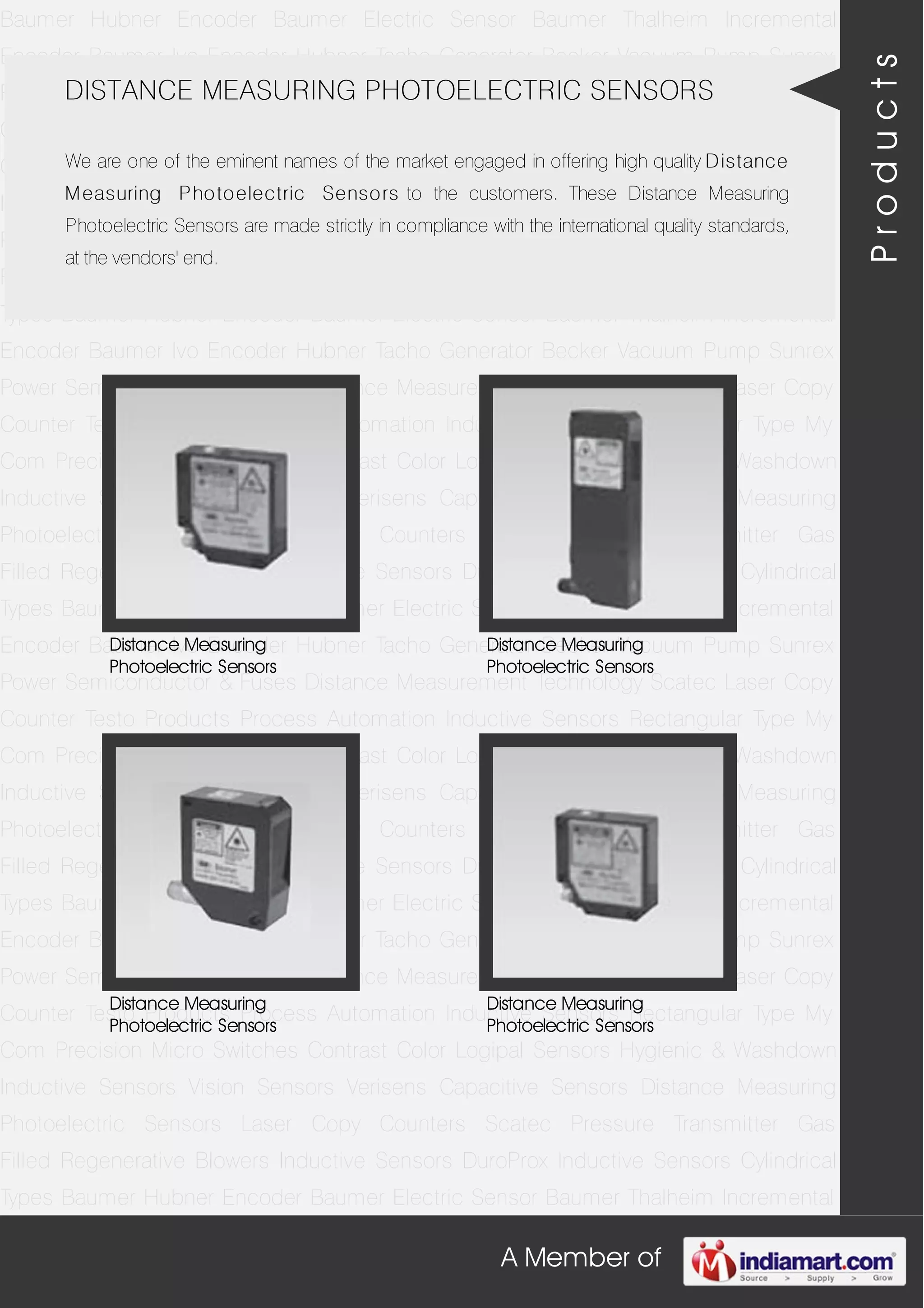 A Member of
Baumer Hubner Encoder Baumer Electric Sensor Baumer Thalheim Incremental
Encoder Baumer Ivo Encoder Hubner Tacho Generator Becker Vacuum Pump Sunrex
Power Semiconductor & Fuses Distance Measurement Technology Scatec Laser Copy
Counter Testo Products Process Automation Inductive Sensors Rectangular Type My
Com Precision Micro Switches Contrast Color Logipal Sensors Hygienic & Washdown
Inductive Sensors Vision Sensors Verisens Capacitive Sensors Distance Measuring
Photoelectric Sensors Laser Copy Counters Scatec Pressure Transmitter Gas
Filled Regenerative Blowers Inductive Sensors DuroProx Inductive Sensors Cylindrical
Types Baumer Hubner Encoder Baumer Electric Sensor Baumer Thalheim Incremental
Encoder Baumer Ivo Encoder Hubner Tacho Generator Becker Vacuum Pump Sunrex
Power Semiconductor & Fuses Distance Measurement Technology Scatec Laser Copy
Counter Testo Products Process Automation Inductive Sensors Rectangular Type My
Com Precision Micro Switches Contrast Color Logipal Sensors Hygienic & Washdown
Inductive Sensors Vision Sensors Verisens Capacitive Sensors Distance Measuring
Photoelectric Sensors Laser Copy Counters Scatec Pressure Transmitter Gas
Filled Regenerative Blowers Inductive Sensors DuroProx Inductive Sensors Cylindrical
Types Baumer Hubner Encoder Baumer Electric Sensor Baumer Thalheim Incremental
Encoder Baumer Ivo Encoder Hubner Tacho Generator Becker Vacuum Pump Sunrex
Power Semiconductor & Fuses Distance Measurement Technology Scatec Laser Copy
Counter Testo Products Process Automation Inductive Sensors Rectangular Type My
Com Precision Micro Switches Contrast Color Logipal Sensors Hygienic & Washdown
Inductive Sensors Vision Sensors Verisens Capacitive Sensors Distance Measuring
Photoelectric Sensors Laser Copy Counters Scatec Pressure Transmitter Gas
Filled Regenerative Blowers Inductive Sensors DuroProx Inductive Sensors Cylindrical
Types Baumer Hubner Encoder Baumer Electric Sensor Baumer Thalheim Incremental
Encoder Baumer Ivo Encoder Hubner Tacho Generator Becker Vacuum Pump Sunrex
Power Semiconductor & Fuses Distance Measurement Technology Scatec Laser Copy
Counter Testo Products Process Automation Inductive Sensors Rectangular Type My
Com Precision Micro Switches Contrast Color Logipal Sensors Hygienic & Washdown
Inductive Sensors Vision Sensors Verisens Capacitive Sensors Distance Measuring
Photoelectric Sensors Laser Copy Counters Scatec Pressure Transmitter Gas
Filled Regenerative Blowers Inductive Sensors DuroProx Inductive Sensors Cylindrical
Types Baumer Hubner Encoder Baumer Electric Sensor Baumer Thalheim Incremental
DISTANCE MEASURING PHOTOELECTRIC SENSORS
We are one of the eminent names of the market engaged in offering high quality Distance
Measuring Photoelectric Sensors to the customers. These Distance Measuring
Photoelectric Sensors are made strictly in compliance with the international quality standards,
at the vendors' end.
Distance Measuring
Photoelectric Sensors
Distance Measuring
Photoelectric Sensors
Distance Measuring
Photoelectric Sensors
Distance Measuring
Photoelectric Sensors
Products
 