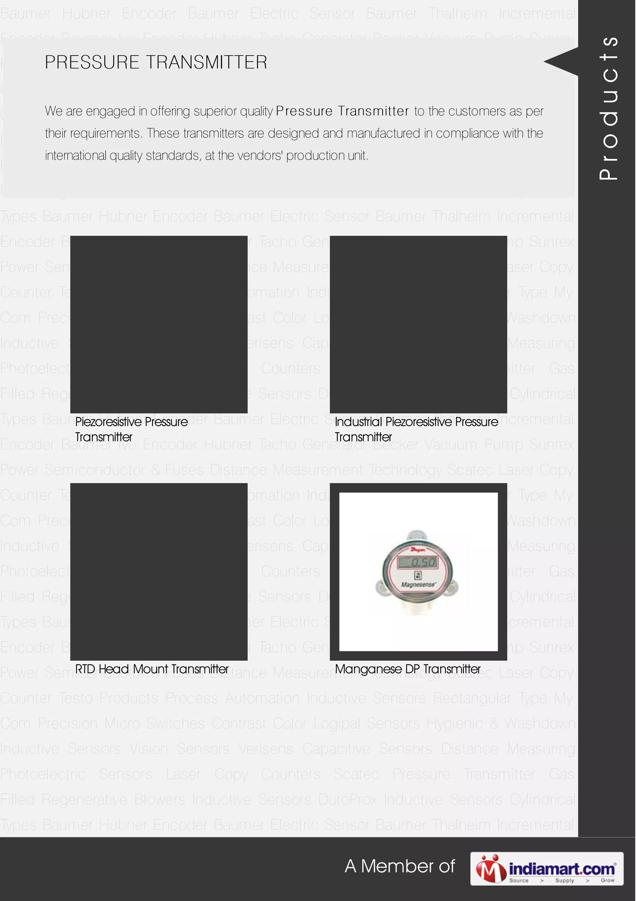 A Member of
Baumer Hubner Encoder Baumer Electric Sensor Baumer Thalheim Incremental
Encoder Baumer Ivo Encoder Hubner Tacho Generator Becker Vacuum Pump Sunrex
Power Semiconductor & Fuses Distance Measurement Technology Scatec Laser Copy
Counter Testo Products Process Automation Inductive Sensors Rectangular Type My
Com Precision Micro Switches Contrast Color Logipal Sensors Hygienic & Washdown
Inductive Sensors Vision Sensors Verisens Capacitive Sensors Distance Measuring
Photoelectric Sensors Laser Copy Counters Scatec Pressure Transmitter Gas
Filled Regenerative Blowers Inductive Sensors DuroProx Inductive Sensors Cylindrical
Types Baumer Hubner Encoder Baumer Electric Sensor Baumer Thalheim Incremental
Encoder Baumer Ivo Encoder Hubner Tacho Generator Becker Vacuum Pump Sunrex
Power Semiconductor & Fuses Distance Measurement Technology Scatec Laser Copy
Counter Testo Products Process Automation Inductive Sensors Rectangular Type My
Com Precision Micro Switches Contrast Color Logipal Sensors Hygienic & Washdown
Inductive Sensors Vision Sensors Verisens Capacitive Sensors Distance Measuring
Photoelectric Sensors Laser Copy Counters Scatec Pressure Transmitter Gas
Filled Regenerative Blowers Inductive Sensors DuroProx Inductive Sensors Cylindrical
Types Baumer Hubner Encoder Baumer Electric Sensor Baumer Thalheim Incremental
Encoder Baumer Ivo Encoder Hubner Tacho Generator Becker Vacuum Pump Sunrex
Power Semiconductor & Fuses Distance Measurement Technology Scatec Laser Copy
Counter Testo Products Process Automation Inductive Sensors Rectangular Type My
Com Precision Micro Switches Contrast Color Logipal Sensors Hygienic & Washdown
Inductive Sensors Vision Sensors Verisens Capacitive Sensors Distance Measuring
Photoelectric Sensors Laser Copy Counters Scatec Pressure Transmitter Gas
Filled Regenerative Blowers Inductive Sensors DuroProx Inductive Sensors Cylindrical
Types Baumer Hubner Encoder Baumer Electric Sensor Baumer Thalheim Incremental
Encoder Baumer Ivo Encoder Hubner Tacho Generator Becker Vacuum Pump Sunrex
Power Semiconductor & Fuses Distance Measurement Technology Scatec Laser Copy
Counter Testo Products Process Automation Inductive Sensors Rectangular Type My
Com Precision Micro Switches Contrast Color Logipal Sensors Hygienic & Washdown
Inductive Sensors Vision Sensors Verisens Capacitive Sensors Distance Measuring
Photoelectric Sensors Laser Copy Counters Scatec Pressure Transmitter Gas
Filled Regenerative Blowers Inductive Sensors DuroProx Inductive Sensors Cylindrical
Types Baumer Hubner Encoder Baumer Electric Sensor Baumer Thalheim Incremental
PRESSURE TRANSMITTER
We are engaged in offering superior quality Pressure Transmitter to the customers as per
their requirements. These transmitters are designed and manufactured in compliance with the
international quality standards, at the vendors' production unit.
Piezoresistive Pressure
Transmitter
Industrial Piezoresistive Pressure
Transmitter
RTD Head Mount Transmitter Manganese DP Transmitter
Products
 