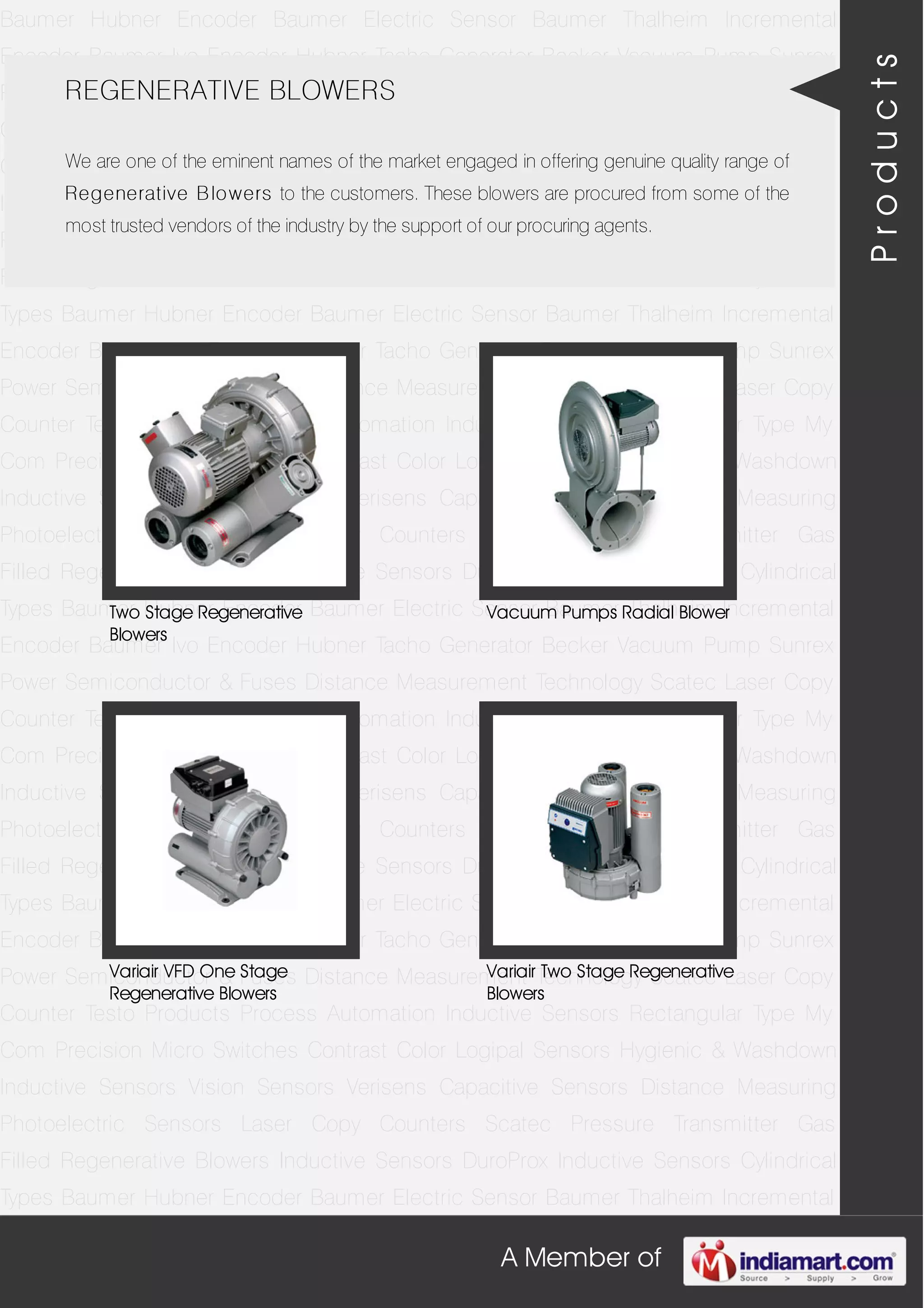 A Member of
Baumer Hubner Encoder Baumer Electric Sensor Baumer Thalheim Incremental
Encoder Baumer Ivo Encoder Hubner Tacho Generator Becker Vacuum Pump Sunrex
Power Semiconductor & Fuses Distance Measurement Technology Scatec Laser Copy
Counter Testo Products Process Automation Inductive Sensors Rectangular Type My
Com Precision Micro Switches Contrast Color Logipal Sensors Hygienic & Washdown
Inductive Sensors Vision Sensors Verisens Capacitive Sensors Distance Measuring
Photoelectric Sensors Laser Copy Counters Scatec Pressure Transmitter Gas
Filled Regenerative Blowers Inductive Sensors DuroProx Inductive Sensors Cylindrical
Types Baumer Hubner Encoder Baumer Electric Sensor Baumer Thalheim Incremental
Encoder Baumer Ivo Encoder Hubner Tacho Generator Becker Vacuum Pump Sunrex
Power Semiconductor & Fuses Distance Measurement Technology Scatec Laser Copy
Counter Testo Products Process Automation Inductive Sensors Rectangular Type My
Com Precision Micro Switches Contrast Color Logipal Sensors Hygienic & Washdown
Inductive Sensors Vision Sensors Verisens Capacitive Sensors Distance Measuring
Photoelectric Sensors Laser Copy Counters Scatec Pressure Transmitter Gas
Filled Regenerative Blowers Inductive Sensors DuroProx Inductive Sensors Cylindrical
Types Baumer Hubner Encoder Baumer Electric Sensor Baumer Thalheim Incremental
Encoder Baumer Ivo Encoder Hubner Tacho Generator Becker Vacuum Pump Sunrex
Power Semiconductor & Fuses Distance Measurement Technology Scatec Laser Copy
Counter Testo Products Process Automation Inductive Sensors Rectangular Type My
Com Precision Micro Switches Contrast Color Logipal Sensors Hygienic & Washdown
Inductive Sensors Vision Sensors Verisens Capacitive Sensors Distance Measuring
Photoelectric Sensors Laser Copy Counters Scatec Pressure Transmitter Gas
Filled Regenerative Blowers Inductive Sensors DuroProx Inductive Sensors Cylindrical
Types Baumer Hubner Encoder Baumer Electric Sensor Baumer Thalheim Incremental
Encoder Baumer Ivo Encoder Hubner Tacho Generator Becker Vacuum Pump Sunrex
Power Semiconductor & Fuses Distance Measurement Technology Scatec Laser Copy
Counter Testo Products Process Automation Inductive Sensors Rectangular Type My
Com Precision Micro Switches Contrast Color Logipal Sensors Hygienic & Washdown
Inductive Sensors Vision Sensors Verisens Capacitive Sensors Distance Measuring
Photoelectric Sensors Laser Copy Counters Scatec Pressure Transmitter Gas
Filled Regenerative Blowers Inductive Sensors DuroProx Inductive Sensors Cylindrical
Types Baumer Hubner Encoder Baumer Electric Sensor Baumer Thalheim Incremental
REGENERATIVE BLOWERS
We are one of the eminent names of the market engaged in offering genuine quality range of
Regenerative Blowers to the customers. These blowers are procured from some of the
most trusted vendors of the industry by the support of our procuring agents.
Two Stage Regenerative
Blowers
Vacuum Pumps Radial Blower
Variair VFD One Stage
Regenerative Blowers
Variair Two Stage Regenerative
Blowers
Products
 