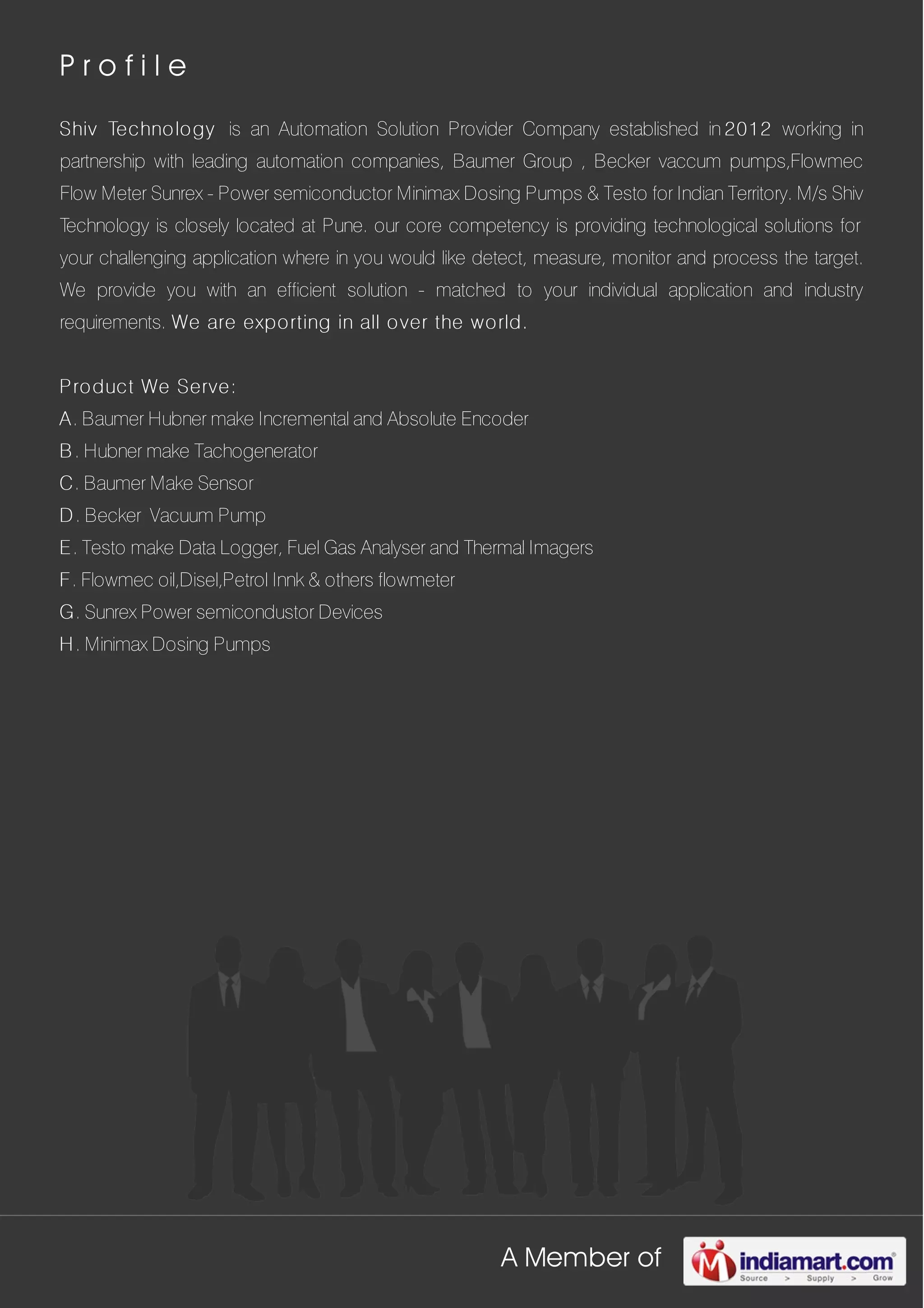 A Member of
P r o f i l e
Shiv Technology is an Automation Solution Provider Company established in 2012 working in
partnership with leading automation companies, Baumer Group , Becker vaccum pumps,Flowmec
Flow Meter Sunrex - Power semiconductor Minimax Dosing Pumps & Testo for Indian Territory. M/s Shiv
Technology is closely located at Pune. our core competency is providing technological solutions for
your challenging application where in you would like detect, measure, monitor and process the target.
We provide you with an efficient solution - matched to your individual application and industry
requirements. We are exporting in all over the world.
Product We Serve:
A. Baumer Hubner make Incremental and Absolute Encoder
B. Hubner make Tachogenerator
C. Baumer Make Sensor
D. Becker Vacuum Pump
E. Testo make Data Logger, Fuel Gas Analyser and Thermal Imagers
F. Flowmec oil,Disel,Petrol Innk & others flowmeter
G. Sunrex Power semicondustor Devices
H. Minimax Dosing Pumps
 