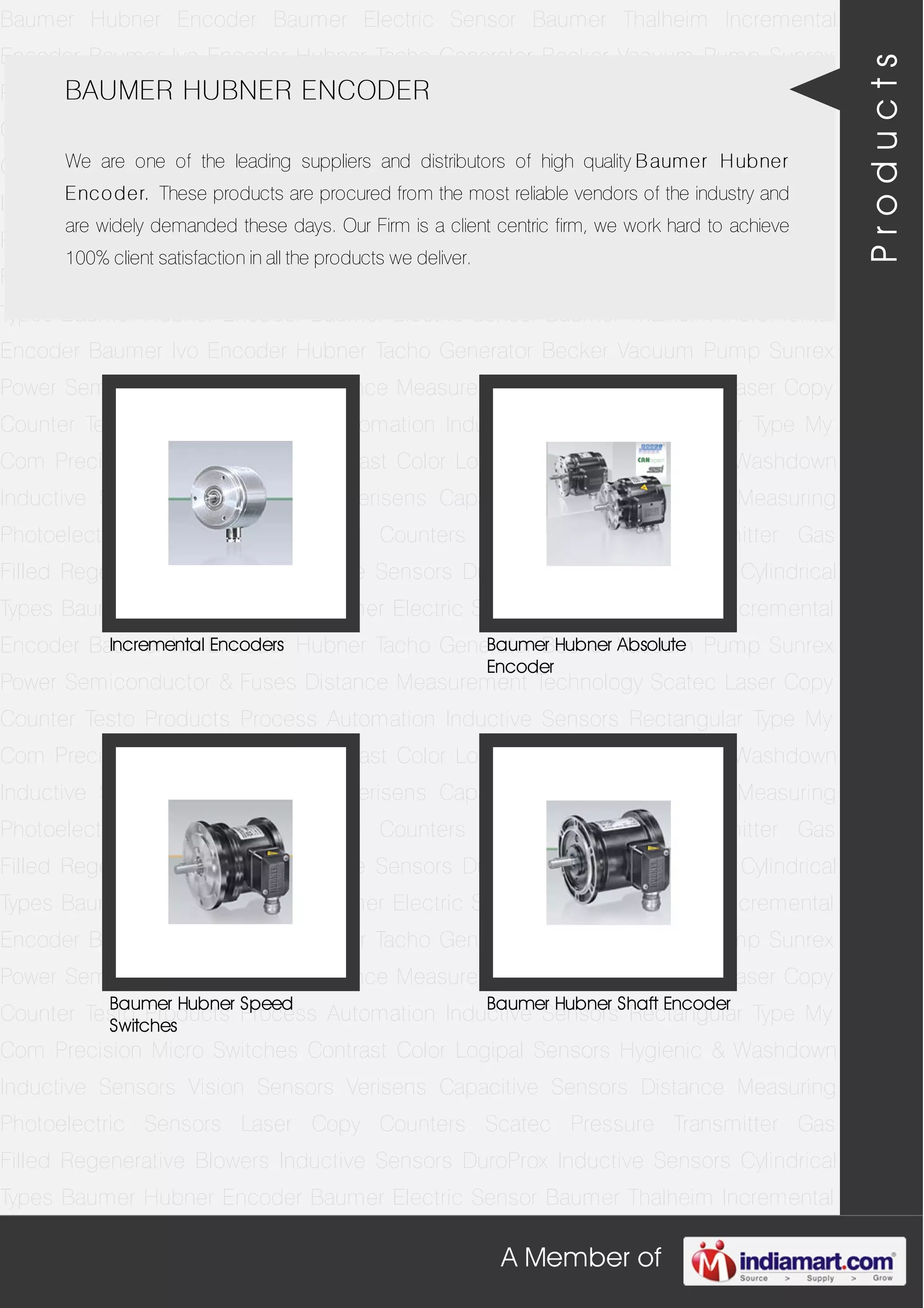 A Member of
Baumer Hubner Encoder Baumer Electric Sensor Baumer Thalheim Incremental
Encoder Baumer Ivo Encoder Hubner Tacho Generator Becker Vacuum Pump Sunrex
Power Semiconductor & Fuses Distance Measurement Technology Scatec Laser Copy
Counter Testo Products Process Automation Inductive Sensors Rectangular Type My
Com Precision Micro Switches Contrast Color Logipal Sensors Hygienic & Washdown
Inductive Sensors Vision Sensors Verisens Capacitive Sensors Distance Measuring
Photoelectric Sensors Laser Copy Counters Scatec Pressure Transmitter Gas
Filled Regenerative Blowers Inductive Sensors DuroProx Inductive Sensors Cylindrical
Types Baumer Hubner Encoder Baumer Electric Sensor Baumer Thalheim Incremental
Encoder Baumer Ivo Encoder Hubner Tacho Generator Becker Vacuum Pump Sunrex
Power Semiconductor & Fuses Distance Measurement Technology Scatec Laser Copy
Counter Testo Products Process Automation Inductive Sensors Rectangular Type My
Com Precision Micro Switches Contrast Color Logipal Sensors Hygienic & Washdown
Inductive Sensors Vision Sensors Verisens Capacitive Sensors Distance Measuring
Photoelectric Sensors Laser Copy Counters Scatec Pressure Transmitter Gas
Filled Regenerative Blowers Inductive Sensors DuroProx Inductive Sensors Cylindrical
Types Baumer Hubner Encoder Baumer Electric Sensor Baumer Thalheim Incremental
Encoder Baumer Ivo Encoder Hubner Tacho Generator Becker Vacuum Pump Sunrex
Power Semiconductor & Fuses Distance Measurement Technology Scatec Laser Copy
Counter Testo Products Process Automation Inductive Sensors Rectangular Type My
Com Precision Micro Switches Contrast Color Logipal Sensors Hygienic & Washdown
Inductive Sensors Vision Sensors Verisens Capacitive Sensors Distance Measuring
Photoelectric Sensors Laser Copy Counters Scatec Pressure Transmitter Gas
Filled Regenerative Blowers Inductive Sensors DuroProx Inductive Sensors Cylindrical
Types Baumer Hubner Encoder Baumer Electric Sensor Baumer Thalheim Incremental
Encoder Baumer Ivo Encoder Hubner Tacho Generator Becker Vacuum Pump Sunrex
Power Semiconductor & Fuses Distance Measurement Technology Scatec Laser Copy
Counter Testo Products Process Automation Inductive Sensors Rectangular Type My
Com Precision Micro Switches Contrast Color Logipal Sensors Hygienic & Washdown
Inductive Sensors Vision Sensors Verisens Capacitive Sensors Distance Measuring
Photoelectric Sensors Laser Copy Counters Scatec Pressure Transmitter Gas
Filled Regenerative Blowers Inductive Sensors DuroProx Inductive Sensors Cylindrical
Types Baumer Hubner Encoder Baumer Electric Sensor Baumer Thalheim Incremental
BAUMER HUBNER ENCODER
We are one of the leading suppliers and distributors of high quality Baumer Hubner
Encoder. These products are procured from the most reliable vendors of the industry and
are widely demanded these days. Our Firm is a client centric firm, we work hard to achieve
100% client satisfaction in all the products we deliver.
Incremental Encoders Baumer Hubner Absolute
Encoder
Baumer Hubner Speed
Switches
Baumer Hubner Shaft Encoder
Products
 