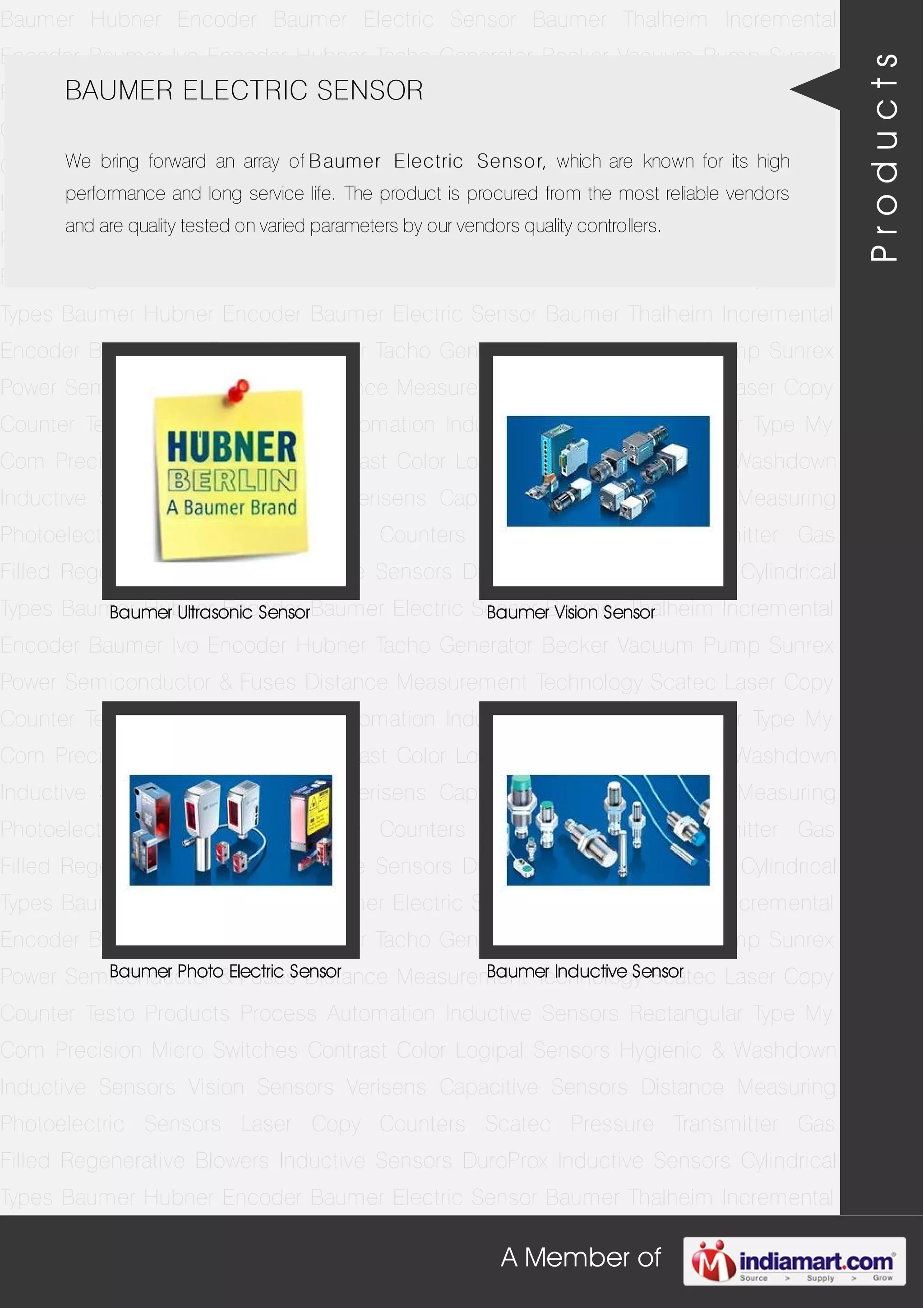 A Member of
Baumer Hubner Encoder Baumer Electric Sensor Baumer Thalheim Incremental
Encoder Baumer Ivo Encoder Hubner Tacho Generator Becker Vacuum Pump Sunrex
Power Semiconductor & Fuses Distance Measurement Technology Scatec Laser Copy
Counter Testo Products Process Automation Inductive Sensors Rectangular Type My
Com Precision Micro Switches Contrast Color Logipal Sensors Hygienic & Washdown
Inductive Sensors Vision Sensors Verisens Capacitive Sensors Distance Measuring
Photoelectric Sensors Laser Copy Counters Scatec Pressure Transmitter Gas
Filled Regenerative Blowers Inductive Sensors DuroProx Inductive Sensors Cylindrical
Types Baumer Hubner Encoder Baumer Electric Sensor Baumer Thalheim Incremental
Encoder Baumer Ivo Encoder Hubner Tacho Generator Becker Vacuum Pump Sunrex
Power Semiconductor & Fuses Distance Measurement Technology Scatec Laser Copy
Counter Testo Products Process Automation Inductive Sensors Rectangular Type My
Com Precision Micro Switches Contrast Color Logipal Sensors Hygienic & Washdown
Inductive Sensors Vision Sensors Verisens Capacitive Sensors Distance Measuring
Photoelectric Sensors Laser Copy Counters Scatec Pressure Transmitter Gas
Filled Regenerative Blowers Inductive Sensors DuroProx Inductive Sensors Cylindrical
Types Baumer Hubner Encoder Baumer Electric Sensor Baumer Thalheim Incremental
Encoder Baumer Ivo Encoder Hubner Tacho Generator Becker Vacuum Pump Sunrex
Power Semiconductor & Fuses Distance Measurement Technology Scatec Laser Copy
Counter Testo Products Process Automation Inductive Sensors Rectangular Type My
Com Precision Micro Switches Contrast Color Logipal Sensors Hygienic & Washdown
Inductive Sensors Vision Sensors Verisens Capacitive Sensors Distance Measuring
Photoelectric Sensors Laser Copy Counters Scatec Pressure Transmitter Gas
Filled Regenerative Blowers Inductive Sensors DuroProx Inductive Sensors Cylindrical
Types Baumer Hubner Encoder Baumer Electric Sensor Baumer Thalheim Incremental
Encoder Baumer Ivo Encoder Hubner Tacho Generator Becker Vacuum Pump Sunrex
Power Semiconductor & Fuses Distance Measurement Technology Scatec Laser Copy
Counter Testo Products Process Automation Inductive Sensors Rectangular Type My
Com Precision Micro Switches Contrast Color Logipal Sensors Hygienic & Washdown
Inductive Sensors Vision Sensors Verisens Capacitive Sensors Distance Measuring
Photoelectric Sensors Laser Copy Counters Scatec Pressure Transmitter Gas
Filled Regenerative Blowers Inductive Sensors DuroProx Inductive Sensors Cylindrical
Types Baumer Hubner Encoder Baumer Electric Sensor Baumer Thalheim Incremental
BAUMER ELECTRIC SENSOR
We bring forward an array of Baumer Electric Sensor, which are known for its high
performance and long service life. The product is procured from the most reliable vendors
and are quality tested on varied parameters by our vendors quality controllers.
Baumer Ultrasonic Sensor Baumer Vision Sensor
Baumer Photo Electric Sensor Baumer Inductive Sensor
Products
 