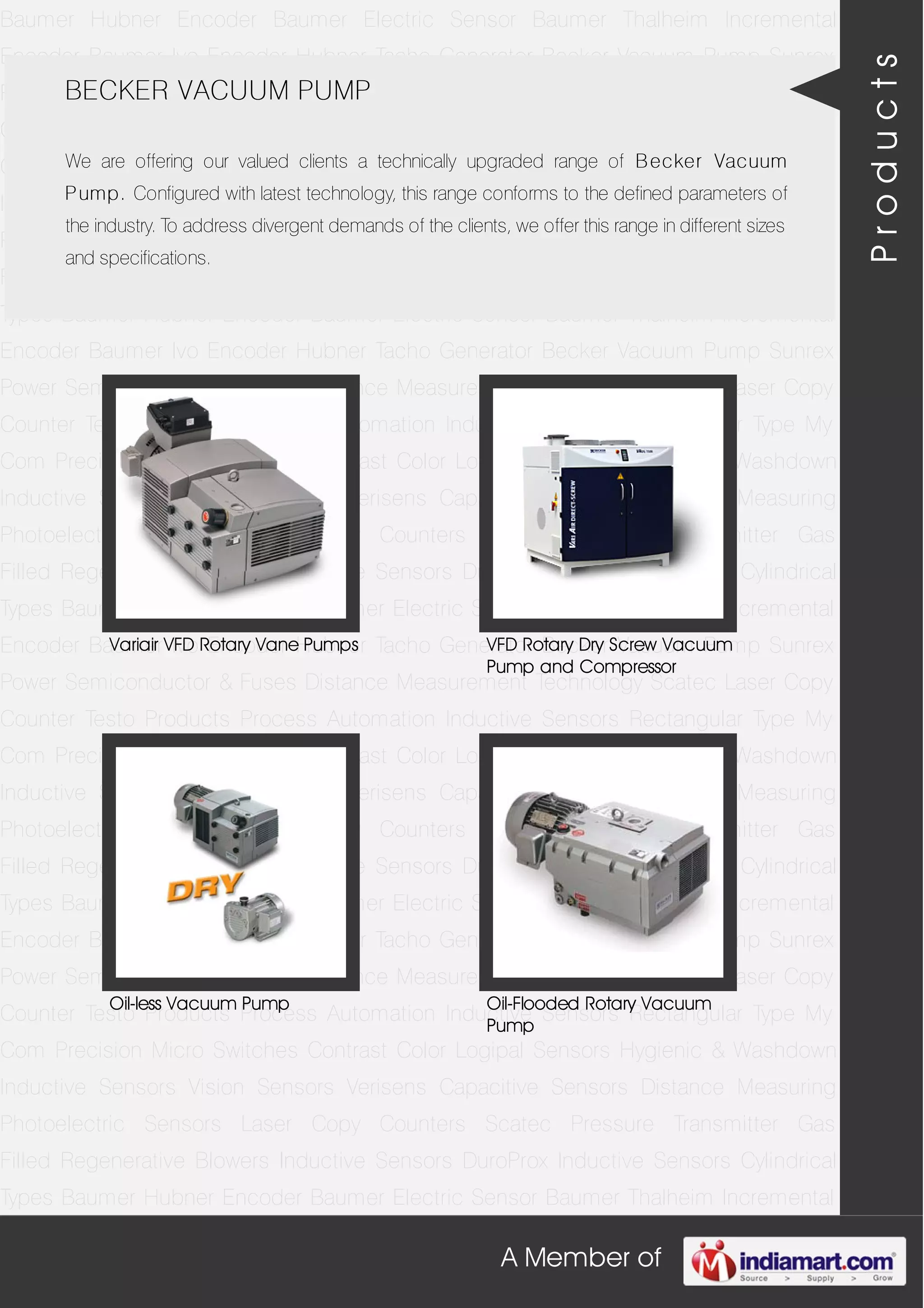 A Member of
Baumer Hubner Encoder Baumer Electric Sensor Baumer Thalheim Incremental
Encoder Baumer Ivo Encoder Hubner Tacho Generator Becker Vacuum Pump Sunrex
Power Semiconductor & Fuses Distance Measurement Technology Scatec Laser Copy
Counter Testo Products Process Automation Inductive Sensors Rectangular Type My
Com Precision Micro Switches Contrast Color Logipal Sensors Hygienic & Washdown
Inductive Sensors Vision Sensors Verisens Capacitive Sensors Distance Measuring
Photoelectric Sensors Laser Copy Counters Scatec Pressure Transmitter Gas
Filled Regenerative Blowers Inductive Sensors DuroProx Inductive Sensors Cylindrical
Types Baumer Hubner Encoder Baumer Electric Sensor Baumer Thalheim Incremental
Encoder Baumer Ivo Encoder Hubner Tacho Generator Becker Vacuum Pump Sunrex
Power Semiconductor & Fuses Distance Measurement Technology Scatec Laser Copy
Counter Testo Products Process Automation Inductive Sensors Rectangular Type My
Com Precision Micro Switches Contrast Color Logipal Sensors Hygienic & Washdown
Inductive Sensors Vision Sensors Verisens Capacitive Sensors Distance Measuring
Photoelectric Sensors Laser Copy Counters Scatec Pressure Transmitter Gas
Filled Regenerative Blowers Inductive Sensors DuroProx Inductive Sensors Cylindrical
Types Baumer Hubner Encoder Baumer Electric Sensor Baumer Thalheim Incremental
Encoder Baumer Ivo Encoder Hubner Tacho Generator Becker Vacuum Pump Sunrex
Power Semiconductor & Fuses Distance Measurement Technology Scatec Laser Copy
Counter Testo Products Process Automation Inductive Sensors Rectangular Type My
Com Precision Micro Switches Contrast Color Logipal Sensors Hygienic & Washdown
Inductive Sensors Vision Sensors Verisens Capacitive Sensors Distance Measuring
Photoelectric Sensors Laser Copy Counters Scatec Pressure Transmitter Gas
Filled Regenerative Blowers Inductive Sensors DuroProx Inductive Sensors Cylindrical
Types Baumer Hubner Encoder Baumer Electric Sensor Baumer Thalheim Incremental
Encoder Baumer Ivo Encoder Hubner Tacho Generator Becker Vacuum Pump Sunrex
Power Semiconductor & Fuses Distance Measurement Technology Scatec Laser Copy
Counter Testo Products Process Automation Inductive Sensors Rectangular Type My
Com Precision Micro Switches Contrast Color Logipal Sensors Hygienic & Washdown
Inductive Sensors Vision Sensors Verisens Capacitive Sensors Distance Measuring
Photoelectric Sensors Laser Copy Counters Scatec Pressure Transmitter Gas
Filled Regenerative Blowers Inductive Sensors DuroProx Inductive Sensors Cylindrical
Types Baumer Hubner Encoder Baumer Electric Sensor Baumer Thalheim Incremental
BECKER VACUUM PUMP
We are offering our valued clients a technically upgraded range of Becker Vacuum
Pump. Configured with latest technology, this range conforms to the defined parameters of
the industry. To address divergent demands of the clients, we offer this range in different sizes
and specifications.
Variair VFD Rotary Vane Pumps VFD Rotary Dry Screw Vacuum
Pump and Compressor
Oil-less Vacuum Pump Oil-Flooded Rotary Vacuum
Pump
Products
 