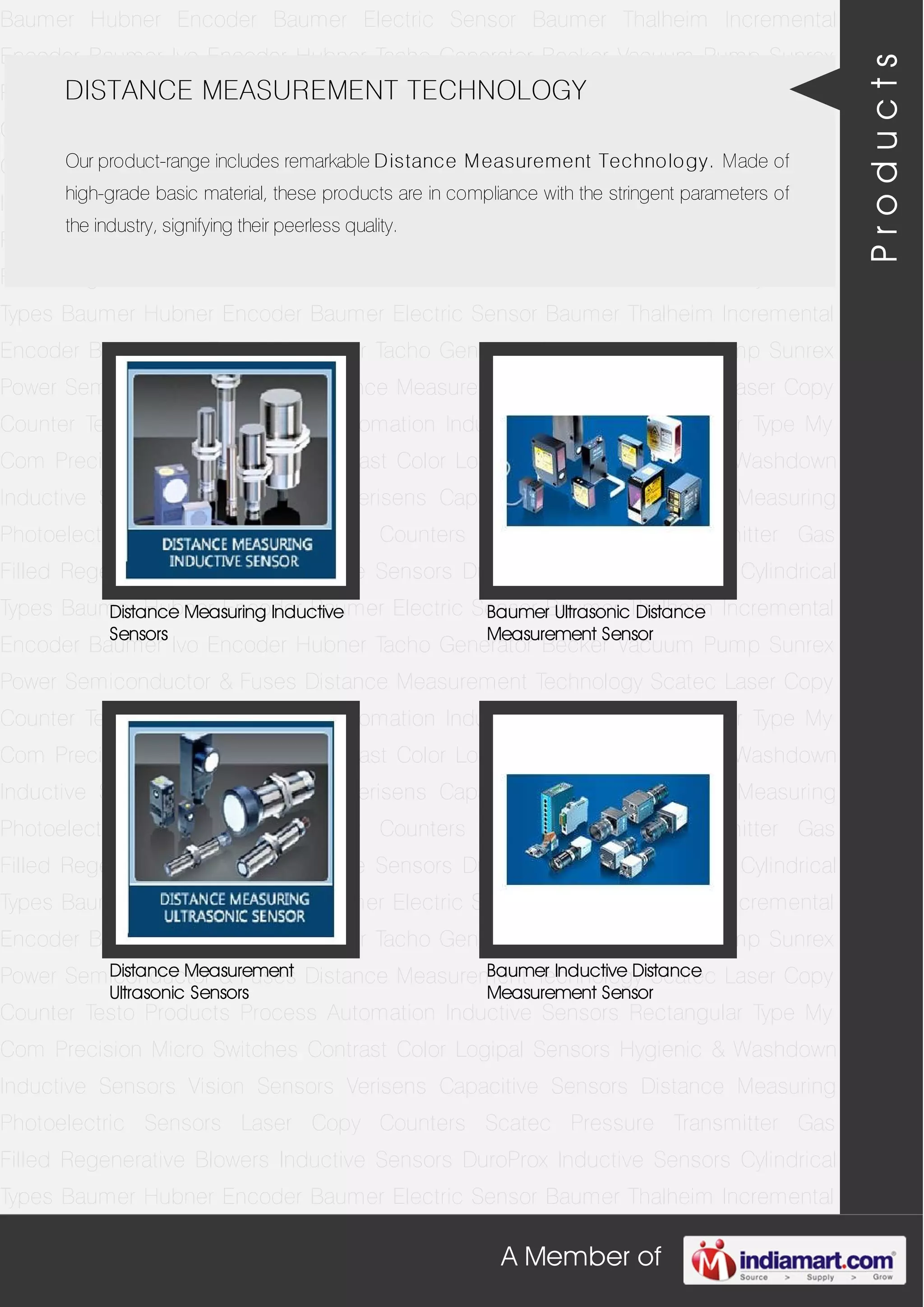 A Member of
Baumer Hubner Encoder Baumer Electric Sensor Baumer Thalheim Incremental
Encoder Baumer Ivo Encoder Hubner Tacho Generator Becker Vacuum Pump Sunrex
Power Semiconductor & Fuses Distance Measurement Technology Scatec Laser Copy
Counter Testo Products Process Automation Inductive Sensors Rectangular Type My
Com Precision Micro Switches Contrast Color Logipal Sensors Hygienic & Washdown
Inductive Sensors Vision Sensors Verisens Capacitive Sensors Distance Measuring
Photoelectric Sensors Laser Copy Counters Scatec Pressure Transmitter Gas
Filled Regenerative Blowers Inductive Sensors DuroProx Inductive Sensors Cylindrical
Types Baumer Hubner Encoder Baumer Electric Sensor Baumer Thalheim Incremental
Encoder Baumer Ivo Encoder Hubner Tacho Generator Becker Vacuum Pump Sunrex
Power Semiconductor & Fuses Distance Measurement Technology Scatec Laser Copy
Counter Testo Products Process Automation Inductive Sensors Rectangular Type My
Com Precision Micro Switches Contrast Color Logipal Sensors Hygienic & Washdown
Inductive Sensors Vision Sensors Verisens Capacitive Sensors Distance Measuring
Photoelectric Sensors Laser Copy Counters Scatec Pressure Transmitter Gas
Filled Regenerative Blowers Inductive Sensors DuroProx Inductive Sensors Cylindrical
Types Baumer Hubner Encoder Baumer Electric Sensor Baumer Thalheim Incremental
Encoder Baumer Ivo Encoder Hubner Tacho Generator Becker Vacuum Pump Sunrex
Power Semiconductor & Fuses Distance Measurement Technology Scatec Laser Copy
Counter Testo Products Process Automation Inductive Sensors Rectangular Type My
Com Precision Micro Switches Contrast Color Logipal Sensors Hygienic & Washdown
Inductive Sensors Vision Sensors Verisens Capacitive Sensors Distance Measuring
Photoelectric Sensors Laser Copy Counters Scatec Pressure Transmitter Gas
Filled Regenerative Blowers Inductive Sensors DuroProx Inductive Sensors Cylindrical
Types Baumer Hubner Encoder Baumer Electric Sensor Baumer Thalheim Incremental
Encoder Baumer Ivo Encoder Hubner Tacho Generator Becker Vacuum Pump Sunrex
Power Semiconductor & Fuses Distance Measurement Technology Scatec Laser Copy
Counter Testo Products Process Automation Inductive Sensors Rectangular Type My
Com Precision Micro Switches Contrast Color Logipal Sensors Hygienic & Washdown
Inductive Sensors Vision Sensors Verisens Capacitive Sensors Distance Measuring
Photoelectric Sensors Laser Copy Counters Scatec Pressure Transmitter Gas
Filled Regenerative Blowers Inductive Sensors DuroProx Inductive Sensors Cylindrical
Types Baumer Hubner Encoder Baumer Electric Sensor Baumer Thalheim Incremental
DISTANCE MEASUREMENT TECHNOLOGY
Our product-range includes remarkable Distance Measurement Technology. Made of
high-grade basic material, these products are in compliance with the stringent parameters of
the industry, signifying their peerless quality.
Distance Measuring Inductive
Sensors
Baumer Ultrasonic Distance
Measurement Sensor
Distance Measurement
Ultrasonic Sensors
Baumer Inductive Distance
Measurement Sensor
Products
 