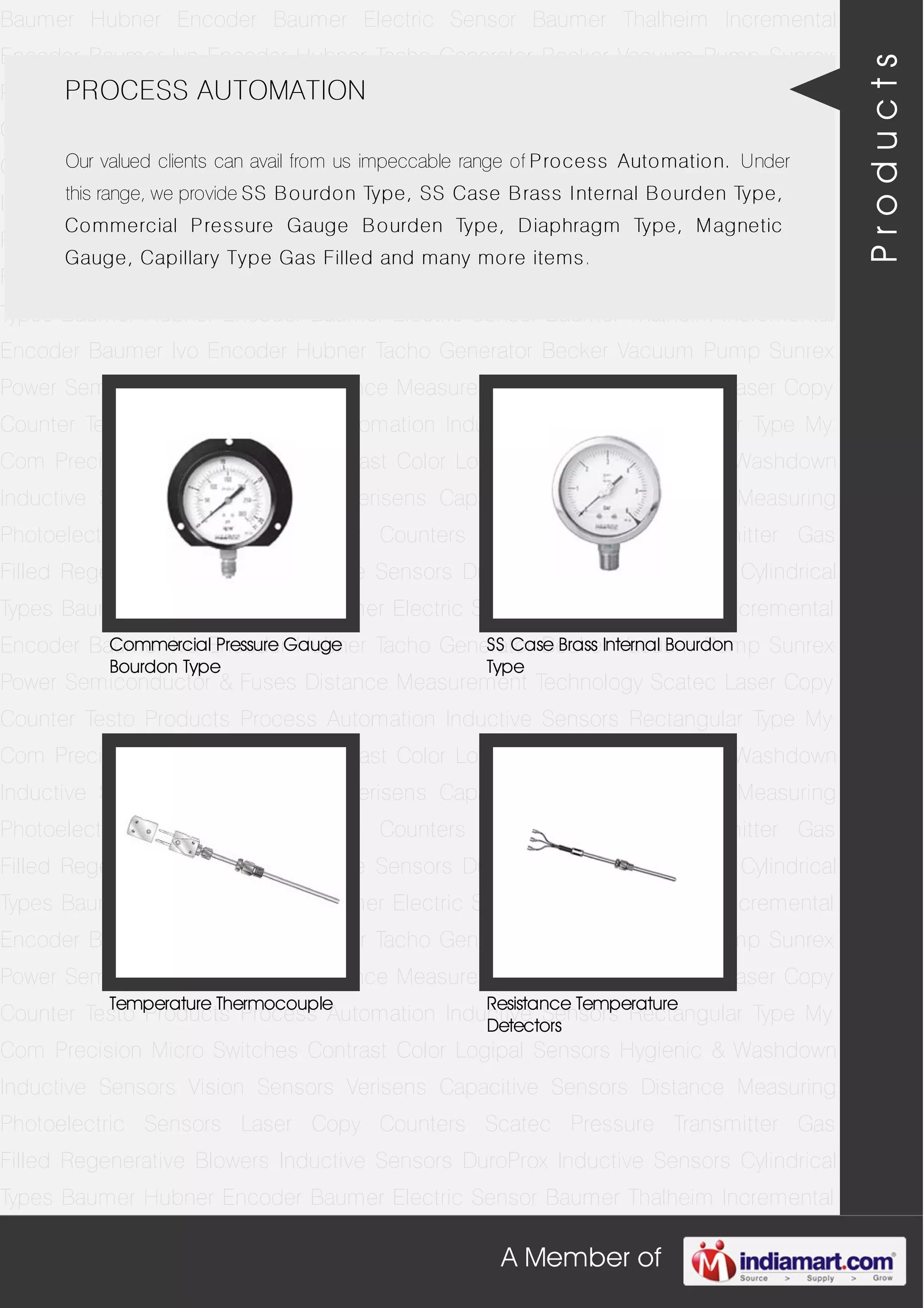 A Member of
Baumer Hubner Encoder Baumer Electric Sensor Baumer Thalheim Incremental
Encoder Baumer Ivo Encoder Hubner Tacho Generator Becker Vacuum Pump Sunrex
Power Semiconductor & Fuses Distance Measurement Technology Scatec Laser Copy
Counter Testo Products Process Automation Inductive Sensors Rectangular Type My
Com Precision Micro Switches Contrast Color Logipal Sensors Hygienic & Washdown
Inductive Sensors Vision Sensors Verisens Capacitive Sensors Distance Measuring
Photoelectric Sensors Laser Copy Counters Scatec Pressure Transmitter Gas
Filled Regenerative Blowers Inductive Sensors DuroProx Inductive Sensors Cylindrical
Types Baumer Hubner Encoder Baumer Electric Sensor Baumer Thalheim Incremental
Encoder Baumer Ivo Encoder Hubner Tacho Generator Becker Vacuum Pump Sunrex
Power Semiconductor & Fuses Distance Measurement Technology Scatec Laser Copy
Counter Testo Products Process Automation Inductive Sensors Rectangular Type My
Com Precision Micro Switches Contrast Color Logipal Sensors Hygienic & Washdown
Inductive Sensors Vision Sensors Verisens Capacitive Sensors Distance Measuring
Photoelectric Sensors Laser Copy Counters Scatec Pressure Transmitter Gas
Filled Regenerative Blowers Inductive Sensors DuroProx Inductive Sensors Cylindrical
Types Baumer Hubner Encoder Baumer Electric Sensor Baumer Thalheim Incremental
Encoder Baumer Ivo Encoder Hubner Tacho Generator Becker Vacuum Pump Sunrex
Power Semiconductor & Fuses Distance Measurement Technology Scatec Laser Copy
Counter Testo Products Process Automation Inductive Sensors Rectangular Type My
Com Precision Micro Switches Contrast Color Logipal Sensors Hygienic & Washdown
Inductive Sensors Vision Sensors Verisens Capacitive Sensors Distance Measuring
Photoelectric Sensors Laser Copy Counters Scatec Pressure Transmitter Gas
Filled Regenerative Blowers Inductive Sensors DuroProx Inductive Sensors Cylindrical
Types Baumer Hubner Encoder Baumer Electric Sensor Baumer Thalheim Incremental
Encoder Baumer Ivo Encoder Hubner Tacho Generator Becker Vacuum Pump Sunrex
Power Semiconductor & Fuses Distance Measurement Technology Scatec Laser Copy
Counter Testo Products Process Automation Inductive Sensors Rectangular Type My
Com Precision Micro Switches Contrast Color Logipal Sensors Hygienic & Washdown
Inductive Sensors Vision Sensors Verisens Capacitive Sensors Distance Measuring
Photoelectric Sensors Laser Copy Counters Scatec Pressure Transmitter Gas
Filled Regenerative Blowers Inductive Sensors DuroProx Inductive Sensors Cylindrical
Types Baumer Hubner Encoder Baumer Electric Sensor Baumer Thalheim Incremental
PROCESS AUTOMATION
Our valued clients can avail from us impeccable range of Process Automation. Under
this range, we provide SS Bourdon Type, SS Case Brass Internal Bourden Type,
Commercial Pressure Gauge Bourden Type, Diaphragm Type, Magnetic
Gauge, Capillary Type Gas Filled and many more items.
Commercial Pressure Gauge
Bourdon Type
SS Case Brass Internal Bourdon
Type
Temperature Thermocouple Resistance Temperature
Detectors
Products
 